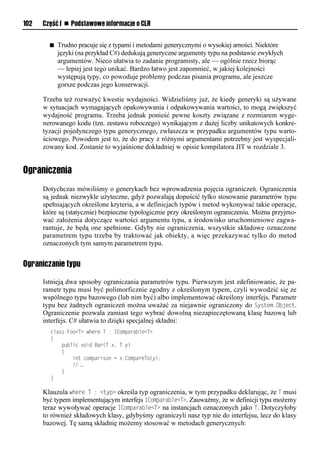 102   Część I n Podstawowe informacje o CLR


        n   Trudno pracuje się z typami i metodami generycznymi o wysokiej arności. Niektóre
            języki (na przykład C#) dedukują generyczne argumenty typu na podstawie zwykłych
            argumentów. Nieco ułatwia to zadanie programisty, ale — ogólnie rzecz biorąc
            — lepiej jest tego unikać. Bardzo łatwo jest zapomnieć, w jakiej kolejności
            występują typy, co powoduje problemy podczas pisania programu, ale jeszcze
            gorsze podczas jego konserwacji.

      Trzeba też rozważyć kwestie wydajności. Widzieliśmy już, że kiedy generyki są używane
      w sytuacjach wymagających opakowywania i odpakowywania wartości, to mogą zwiększyć
      wydajność programu. Trzeba jednak ponieść pewne koszty związane z rozmiarem wyge-
      nerowanego kodu (tzn. zestawu roboczego) wynikającym z dużej liczby unikatowych konkre-
      tyzacji pojedynczego typu generycznego, zwłaszcza w przypadku argumentów typu warto-
      ściowego. Powodem jest to, że do pracy z różnymi argumentami potrzebny jest wyspecjali-
      zowany kod. Zostanie to wyjaśnione dokładniej w opisie kompilatora JIT w rozdziale 3.


Ograniczenia
      Dotychczas mówiliśmy o generykach bez wprowadzenia pojęcia ograniczeń. Ograniczenia
      są jednak niezwykle użyteczne, gdyż pozwalają dopuścić tylko stosowanie parametrów typu
      spełniających określone kryteria, a w definicjach typów i metod wykonywać takie operacje,
      które są (statycznie) bezpieczne typologicznie przy określonym ograniczeniu. Można przyjmo-
      wać założenia dotyczące wartości argumentu typu, a środowisko uruchomieniowe zagwa-
      rantuje, że będą one spełnione. Gdyby nie ograniczenia, wszystkie składowe oznaczone
      parametrem typu trzeba by traktować jak obiekty, a więc przekazywać tylko do metod
      oznaczonych tym samym parametrem typu.


Ograniczanie typu

      Istnieją dwa sposoby ograniczania parametrów typu. Pierwszym jest zdefiniowanie, że pa-
      rametr typu musi być polimorficznie zgodny z określonym typem, czyli wywodzić się ze
      wspólnego typu bazowego (lub nim być) albo implementować określony interfejs. Parametr
      typu bez żadnych ograniczeń można uważać za niejawnie ograniczony do System.Object.
      Ograniczenie pozwala zamiast tego wybrać dowolną niezapieczętowaną klasę bazową lub
      interfejs. C# ułatwia to dzięki specjalnej składni:
        class Foo<T> where T : IComparable<T>
        {
            public void Bar(T x, T y)
            {
                int comparison = x.CompareTo(y);
                // …
            }
        }

      Klauzula where T : <tyS> określa typ ograniczenia, w tym przypadku deklarując, że T musi
      być typem implementującym interfejs IComSarable<T>. Zauważmy, że w definicji typu możemy
      teraz wywoływać operacje IComSarable<T> na instancjach oznaczonych jako T. Dotyczyłoby
      to również składowych klasy, gdybyśmy ograniczyli nasz typ nie do interfejsu, lecz do klasy
      bazowej. Tę samą składnię możemy stosować w metodach generycznych:
 