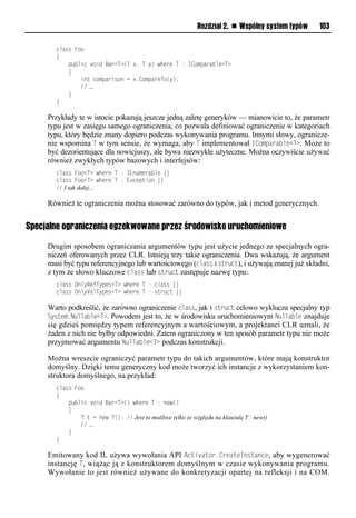 Rozdział 2. n Wspólny system typów   103

       class Foo
       {
           public void Bar<T>(T x, T y) where T : IComparable<T>
           {
               int comparison = x.CompareTo(y);
               // …
           }
       }

     Przykłady te w istocie pokazują jeszcze jedną zaletę generyków — mianowicie to, że parametr
     typu jest w zasięgu samego ograniczenia, co pozwala definiować ograniczenie w kategoriach
     typu, który będzie znany dopiero podczas wykonywania programu. Innymi słowy, ogranicze-
     nie wspomina T w tym sensie, że wymaga, aby T implementował IComSarable<T>. Może to
     być dezorientujące dla nowicjuszy, ale bywa niezwykle użyteczne. Można oczywiście używać
     również zwykłych typów bazowych i interfejsów:
       class Foo<T> where T : IEnumerable {}
       class Foo<T> where T : Exception {}
       // I tak dalej…

     Również te ograniczenia można stosować zarówno do typów, jak i metod generycznych.


Specjalne ograniczenia egzekwowane przez środowisko uruchomieniowe

     Drugim sposobem ograniczania argumentów typu jest użycie jednego ze specjalnych ogra-
     niczeń oferowanych przez CLR. Istnieją trzy takie ograniczenia. Dwa wskazują, że argument
     musi być typu referencyjnego lub wartościowego (class i struct), i używają znanej już składni,
     z tym że słowo kluczowe class lub struct zastępuje nazwę typu:
       class OnlyRefTypes<T> where T : class {}
       class Only alTypes<T> where T : struct {}

     Warto podkreślić, że zarówno ograniczenie class, jak i struct celowo wyklucza specjalny typ
     System.Nullable<T>. Powodem jest to, że w środowisku uruchomieniowym Nullable znajduje
     się gdzieś pomiędzy typem referencyjnym a wartościowym, a projektanci CLR uznali, że
     żaden z nich nie byłby odpowiedni. Zatem ograniczony w ten sposób parametr typu nie może
     przyjmować argumentu Nullable<T> podczas konstrukcji.

     Można wreszcie ograniczyć parametr typu do takich argumentów, które mają konstruktor
     domyślny. Dzięki temu generyczny kod może tworzyć ich instancje z wykorzystaniem kon-
     struktora domyślnego, na przykład:
       class Foo
       {
           public void Bar<T>() where T : new()
           {
               T t = new T(); // Jest to możliwe tylko ze względu na klauzulę T : new()
               // …
           }
       }

     Emitowany kod IL używa wywołania API Activator.CreateInstance, aby wygenerować
     instancję T , wiążąc ją z konstruktorem domyślnym w czasie wykonywania programu.
     Wywołanie to jest również używane do konkretyzacji opartej na refleksji i na COM.
 