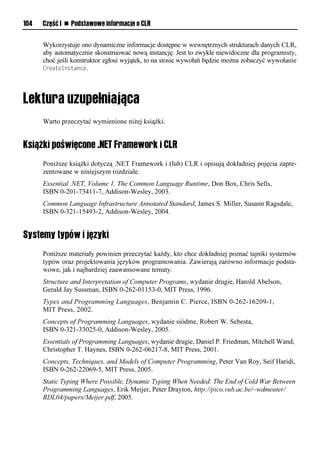 104   Część I n Podstawowe informacje o CLR


      Wykorzystuje ono dynamiczne informacje dostępne w wewnętrznych strukturach danych CLR,
      aby automatycznie skonstruować nową instancję. Jest to zwykle niewidoczne dla programisty,
      choć jeśli konstruktor zgłosi wyjątek, to na stosie wywołań będzie można zobaczyć wywołanie
      CreateInstance.




      Warto przeczytać wymienione niżej książki.


Książki poświęcone .NET Framework i CLR
      Poniższe książki dotyczą .NET Framework i (lub) CLR i opisują dokładniej pojęcia zapre-
      zentowane w niniejszym rozdziale.
      Essential .NET, Volume 1. The Common Language Runtime, Don Box, Chris Sells,
      ISBN 0-201-73411-7, Addison-Wesley, 2003.
      Common Language Infrastructure Annotated Standard, James S. Miller, Susann Ragsdale,
      ISBN 0-321-15493-2, Addison-Wesley, 2004.


Systemy typów i języki
      Poniższe materiały powinien przeczytać każdy, kto chce dokładniej poznać tajniki systemów
      typów oraz projektowania języków programowania. Zawierają zarówno informacje podsta-
      wowe, jak i najbardziej zaawansowane tematy.
      Structure and Interpretation of Computer Programs, wydanie drugie, Harold Abelson,
      Gerald Jay Sussman, ISBN 0-262-01153-0, MIT Press, 1996.
      Types and Programming Languages, Benjamin C. Pierce, ISBN 0-262-16209-1,
      MIT Press, 2002.
      Concepts of Programming Languages, wydanie siódme, Robert W. Sebesta,
      ISBN 0-321-33025-0, Addison-Wesley, 2005.
      Essentials of Programming Languages, wydanie drugie, Daniel P. Friedman, Mitchell Wand,
      Christopher T. Haynes, ISBN 0-262-06217-8, MIT Press, 2001.
      Concepts, Techniques, and Models of Computer Programming, Peter Van Roy, Seif Haridi,
      ISBN 0-262-22069-5, MIT Press, 2005.
      Static Typing Where Possible, Dynamic Typing When Needed: The End of Cold War Between
      Programming Languages, Erik Meijer, Peter Drayton, http://pico.vub.ac.be/~wdmeuter/
      RDL04/papers/Meijer.pdf, 2005.
 
