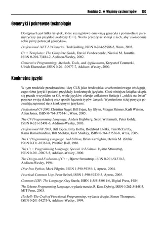 Rozdział 2. n Wspólny system typów      105


Generyki i pokrewne technologie
    Dostępnych jest kilka książek, które szczegółowo omawiają generyki i polimorfizm para-
    metryczny (na przykład szablony C++). Warto przeczytać którąś z nich, aby uświadomić
    sobie pełny potencjał generyków.
    Professional .NET 2.0 Generics, Tod Golding, ISBN 0-764-55988-5, Wrox, 2005.
    C++ Templates: The Complete Guide, David Vandevoorde, Nicolai M. Josuttis,
    ISBN 0-201-73484-2, Addison-Wesley, 2002.
    Generative Programming: Methods, Tools, and Applications, Krzysztof Czarnecki,
    Ulrich Eisenecker, ISBN 0-201-30977-7, Addison-Wesley, 2000.


Konkretne języki
    W tym rozdziale przedstawiono ideę CLR jako środowiska uruchomieniowego obsługują-
    cego różne języki i podano przykłady konkretnych języków. Choć niniejsza książka skupia
    się przede wszystkim na C#, wiele języków oferuje unikatowe funkcje i „widok na świat”
    poprzez swoją składnię oraz sposób łączenia typów danych. Wymienione niżej pozycje po-
    zwalają zapoznać się z konkretnymi językami.
    Professional C# 2005, Christian Nagel, Bill Evjen, Jay Glynn, Morgan Skinner, Karli Watson,
    Allen Jones, ISBN 0-764-57534-1, Wrox, 2005.
    The C# Programming Language, Anders Hejlsberg, Scott Wiltamuth, Peter Golde,
    ISBN 0-321-15491-6, Addison-Wesley, 2003.
    Professional VB 2005, Bill Evjen, Billy Hollis, Rockford Lhotka, Tim McCarthy,
    Rama Ramachandran, Bill Shelden, Kent Sharkey, ISBN 0-764-57536-8, Wrox, 2005.
    The C Programming Language, 2nd Edition, Brian Kernighan, Dennis M. Ritchie,
    ISBN 0-131-10362-8, Prentice Hall, 1988.
    The C++ Programming Language, Special 3rd Edition, Bjarne Stroustrup,
    ISBN 0-201-70073-5, Addison-Wesley, 2000.
    The Design and Evolution of C++, Bjarne Stroustrup, ISBN 0-201-54330-3,
    Addison-Wesley, 1994.
    Dive Into Python, Mark Pilgrim, ISBN 1-590-59356-1, Apress, 2004.
    Practical Common Lisp, Peter Seibel, ISBN 1-590-59239-5, Apress, 2005.
    Common LISP: The Language, Guy Steele, ISBN 1-555-58041-6, Digital Press, 1984.
    The Scheme Programming Language, wydanie trzecie, R. Kent Dybvig, ISBN 0-262-54148-3,
    MIT Press, 2003.
    Haskell: The Craft of Functional Programming, wydanie drugie, Simon Thompson,
    ISBN 0-201-34275-8, Addison-Wesley, 1999.
 