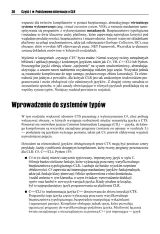 30   Część I n Podstawowe informacje o CLR


     wsparcie dla twórców kompilatorów w postaci bezpiecznego, abstrakcyjnego wirtualnego
     systemu wykonawczego (ang. virtual execution system, VES), a wreszcie mechanizm samo-
     opisywania się programów z wykorzystaniem metadanych. Bezpieczeństwo typologiczne
     i metadane to dwie kluczowe cechy platformy, które zapewniają największe korzyści pod
     względem produktywności, bezpieczeństwa i niezawodności. Innymi ważnymi składnikami
     platformy są usługi uruchomieniowe, takie jak odśmiecanie (Garbage Collection, GC), oraz
     obszerny zbiór wywołań API oferowanych przez .NET Framework. Wszystkie te elementy
     zostaną dokładnie omówione w kolejnych rozdziałach.

     Myślenie w kategoriach „czystego CTS” bywa trudne. Niemal wszyscy twórcy zarządzanych
     bibliotek i aplikacji pracują z konkretnym językiem, takim jak C#, VB, C++/CLI lub Python.
     Poszczególne języki oferują własne „spojrzenie” na system uruchomieniowy, abstrahując,
     ukrywając, a czasem nawet nadmiernie uwydatniając niektóre jego części. Wszystkie jednak
     są ostatecznie kompilowane do tego samego, podstawowego zbioru konstrukcji. Ta różno-
     rodność jest jednym z powodów, dla których CLR jest tak znakomitym środowiskiem pro-
     gramowania i może obsługiwać tyle odmiennych języków. Z drugiej strony utrudnia to
     zrozumienie sposobu, w jaki zasady obowiązujące w różnych językach przekładają się na
     wspólny system typów. Niniejszy rozdział powinien to rozjaśnić.




     W tym rozdziale większość idiomów CTS prezentuję z wykorzystaniem C#, choć próbuję
     wskazywać obszary, w których występuje rozbieżność między semantyką języka a CTS.
     Ponieważ nie omówiłem jeszcze Common Intermediate Language (CIL) — języka, do które-
     go kompilowane są wszystkie zarządzane programy (zostanie on opisany w rozdziale 3.)
     — posłużenie się językiem wyższego poziomu, takim jak C#, pozwoli efektywniej wyjaśnić
     najważniejsze pojęcia.

     Dowodem na różnorodność języków obsługiwanych przez CTS mogą być poniższe cztery
     przykłady, każdy z publicznie dostępnym kompilatorem, który tworzy programy przeznaczone
     dla CLR: C#, C++/CLI, Python i F#:
       n   C# to (w dużej mierze) statycznie typizowany, imperatywny język w stylu C.
           Oferuje bardzo nieliczne funkcje, które wykraczają poza ramy weryfikowalnego
           bezpieczeństwa typologicznego CLR, i cechuje się bardzo wysokim stopniem
           obiektowości. C# zapewnia też interesujące mechanizmy języków funkcjonalnych,
           takie jak funkcje klasy pierwszej i blisko spokrewnione z nimi domknięcia,
           i nadal zmierza w tym kierunku, o czym świadczy wprowadzenie dedukcji
           typów oraz lambd w nowszych wersjach języka. Kiedy pisałem tę książkę,
           był to najpopularniejszy język programowania na platformie CLR.
       n   C++/CLI to implementacja języka C++ dostosowana do zbioru instrukcji CTS.
           Programiści tego języka często wykraczają poza ramy weryfikowalnego
           bezpieczeństwa typologicznego, bezpośrednio manipulując wskaźnikami
           i segmentami pamięci. Kompilator obsługuje jednak opcje, które pozwalają
           ograniczyć programy do weryfikowalnego podzbioru języka. Możliwość łączenia
           świata zarządzanego z niezarządzanym za pomocą C++ jest imponująca — język
 