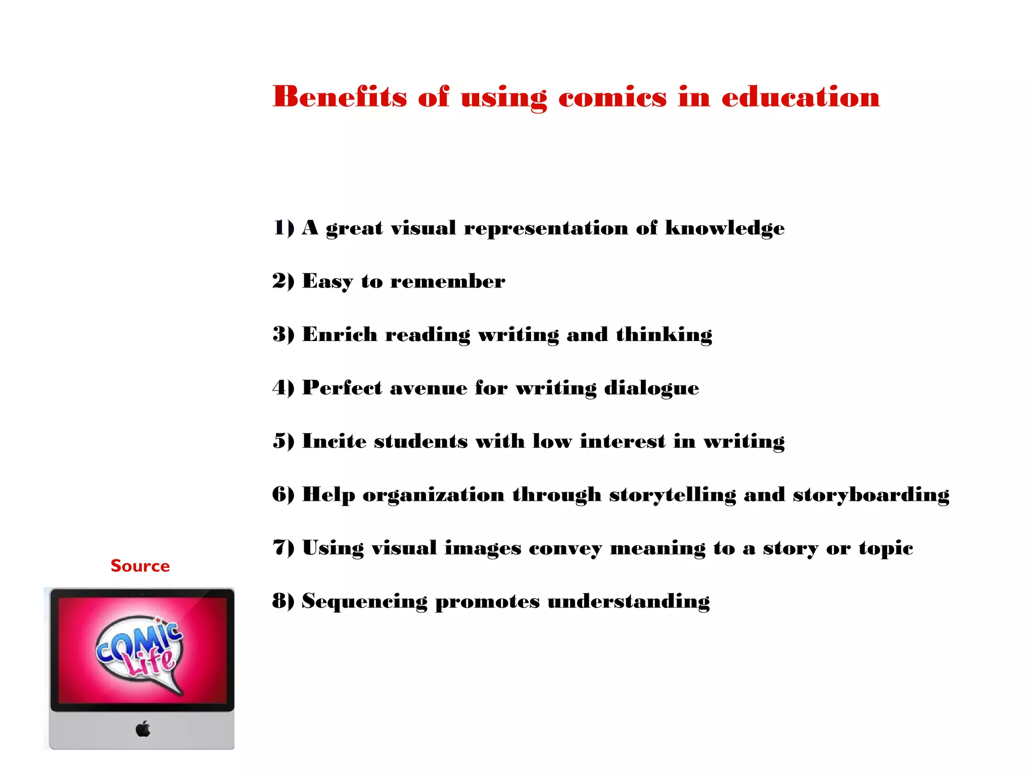 Benefits of using comics in education

1) A great visual representation of knowledge
2) Easy to remember
3) Enrich reading writing and thinking
4) Perfect avenue for writing dialogue
5) Incite students with low interest in writing
6) Help organization through storytelling and storyboarding
Source

7) Using visual images convey meaning to a story or topic
8) Sequencing promotes understanding

 