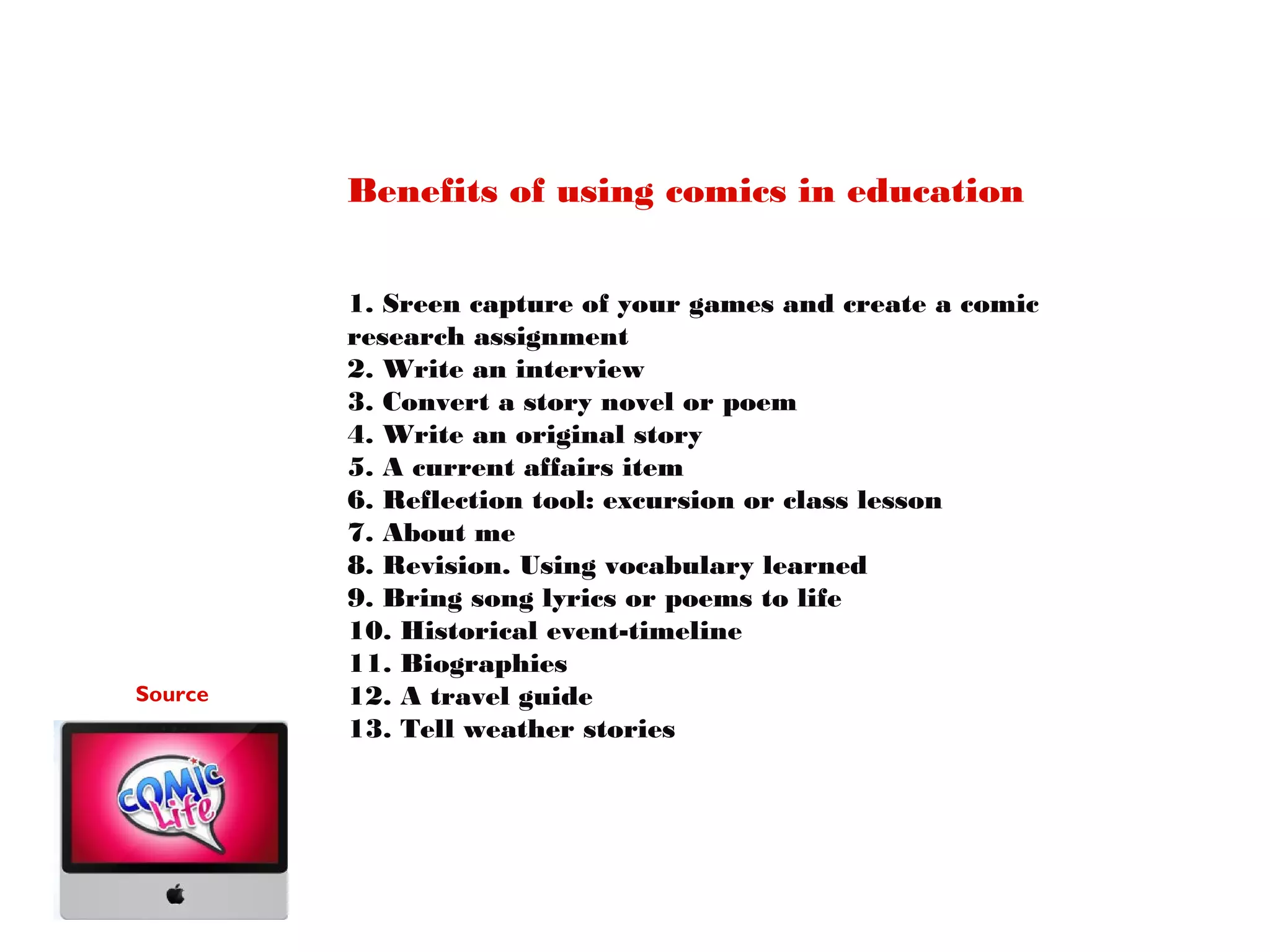 Benefits of using comics in education

Source

1. Sreen capture of your games and create a comic
research assignment
2. Write an interview
3. Convert a story novel or poem
4. Write an original story
5. A current affairs item
6. Reflection tool: excursion or class lesson
7. About me
8. Revision. Using vocabulary learned
9. Bring song lyrics or poems to life
10. Historical event-timeline
11. Biographies
12. A travel guide
13. Tell weather stories

 