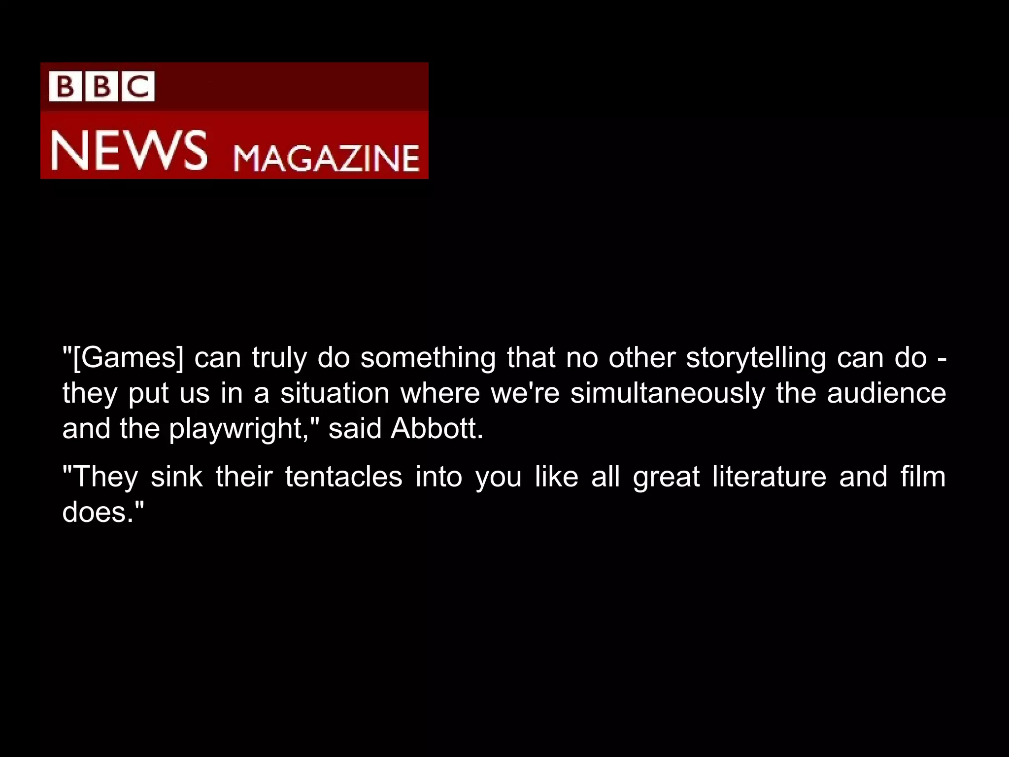 "[Games] can truly do something that no other storytelling can do they put us in a situation where we're simultaneously the audience
and the playwright," said Abbott.
"They sink their tentacles into you like all great literature and film
does."

 