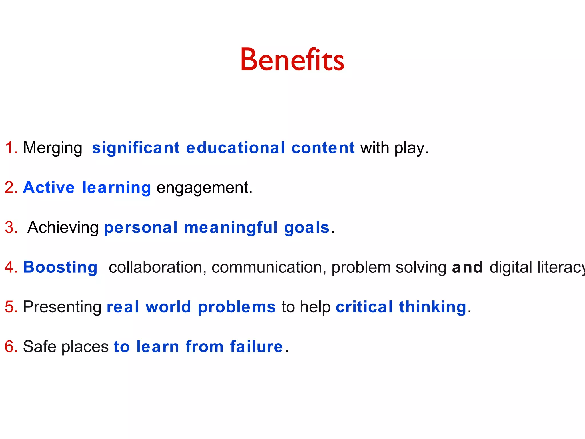 Benefits
1. Merging significant educational content with play.
2. Active learning engagement.
3. Achieving personal meaningful goals.

4. Boosting collaboration, communication, problem solving and digital literacy
5. Presenting real world problems to help critical thinking.
6. Safe places to learn from failure .

 