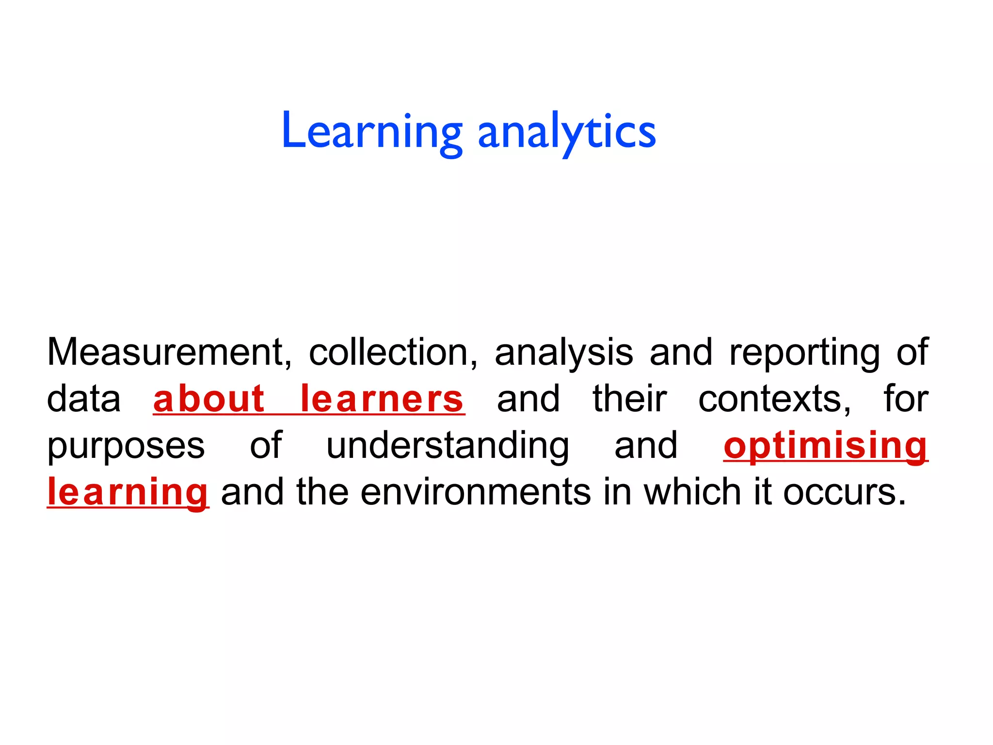 Learning analytics

Measurement, collection, analysis and reporting of
data about learners and their contexts, for
purposes of understanding and optimising
learning and the environments in which it occurs.

 