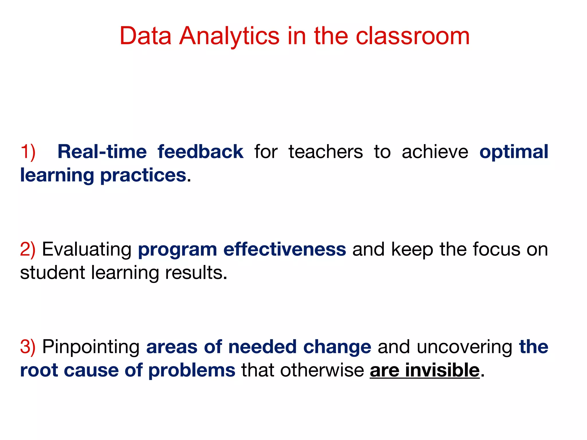 Data Analytics in the classroom

1) Real-time feedback for teachers to achieve optimal
learning practices.

2) Evaluating program effectiveness and keep the focus on
student learning results.

3) Pinpointing areas of needed change and uncovering the
root cause of problems that otherwise are invisible.

 
