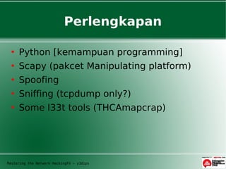 Perlengkapan

     Python [kemampuan programming]
     Scapy (pakcet Manipulating platform)
     Spoofing
     Sniffing (tcpdump only?)
     Some l33t tools (THCAmapcrap)




Mastering the Network HackingFU – y3dips
 