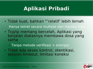 Aplikasi Pribadi

  • Tidak kuat, bahkan “’relatif’ lebih lemah
       Hanya telnet secara multiple dan mereka mati
  • Tcp/ip memang bercelah, Aplikasi yang
    berjalan diatasnya membawa dosa yang
    sama
       • Tanpa metode verifikasi + enkripsi
  • Tidak ada akses kontrol, otentikasi,
    session timeout, limitasi koneksi


Mastering the Network HackingFU – y3dips
 
