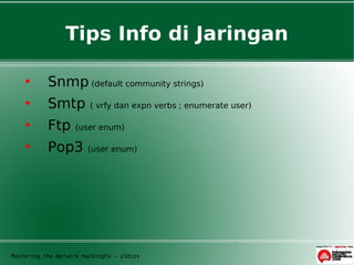 Tips Info di Jaringan

          Snmp (default community strings)
          Smtp         ( vrfy dan expn verbs ; enumerate user)

          Ftp     (user enum)

          Pop3        (user enum)




Mastering the Network HackingFU – y3dips
 
