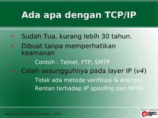 Ada apa dengan TCP/IP

          Sudah Tua, kurang lebih 30 tahun.
          Dibuat tanpa memperhatikan
           keamanan
              −     Contoh : Telnet, FTP, SMTP
          Celah sesungguhnya pada layer IP (v4)
              −     Tidak ada metode verifikasi & enkripsi
              −     Rentan terhadap IP spoofing dan MITM



Mastering the Network HackingFU – y3dips
 