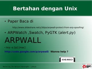 Bertahan dengan Unix

  • Paper Baca di
           http://www.slideshare.net/y3dips/arpwall-protect-from-arp-spoofing/

  • ARPWatch ,Swatch, PyGTK (alert.py)

  ARPWALL
  ●   Arp –s [ip] [mac]
  http://code.google.com/p/arpwall/ Wanna help ?




Mastering the Network HackingFU – y3dips
 