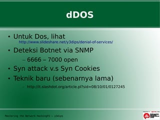 dDOS

  • Untuk Dos, lihat
         http://www.slideshare.net/y3dips/denial-of-services/

  • Deteksi Botnet via SNMP
            – 6666 – 7000 open
  • Syn attack v.s Syn Cookies
  • Teknik baru (sebenarnya lama)
            – http://it.slashdot.org/article.pl?sid=08/10/01/0127245




Mastering the Network HackingFU – y3dips
 