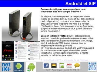 Androïd et SIP  Comment configurer son androphone pour téléphoner avec son compte freebox ? En résumé, cela vous permet de téléphoner via un réseau de données (wifi au moins et 3G, dans certains cas/configurations) comme si vous téléphoniez de chez vous avec le téléphone fixe relié à la freebox (Tarifications free). Gros avantage pour les freenautes qui peut s'avèrer énorme pour ceux qui ont choisi de faire la Révolution..! Session Initiation Protocol  (SIP) est un protocole standard ouvert de gestion de sessions souvent utilisé dans les télécommunications multimédia (son, image, etc.). Il est depuis 2007 le plus courant pour la téléphonie par internet (la VoIP). SIP n'est pas seulement destiné à la VoIP mais aussi à de nombreuses autres applications telles que la visiophonie, la messagerie instantanée, la réalité virtuelle ou même les jeux vidéo. A partir d'Androïd 2.3 – et à partir de sa Freebox 