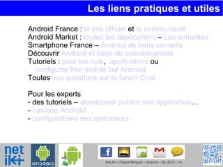 Les liens pratiques et utiles  Android France :  le site officiel  et  la communauté Android Market :  toutes les applications  –  Les actualités Smartphone France –  Android de bons conseils Découvrir  Android et base de connaissances Tutoriels :  pour les nuls ,  applications  ou  configurer free mobile sur Android Toutes  vos questions sur le forum Cnet Pour les experts - des tutoriels –  développer publier son application … -  Lexique Androïd -  configurations des opérateurs   