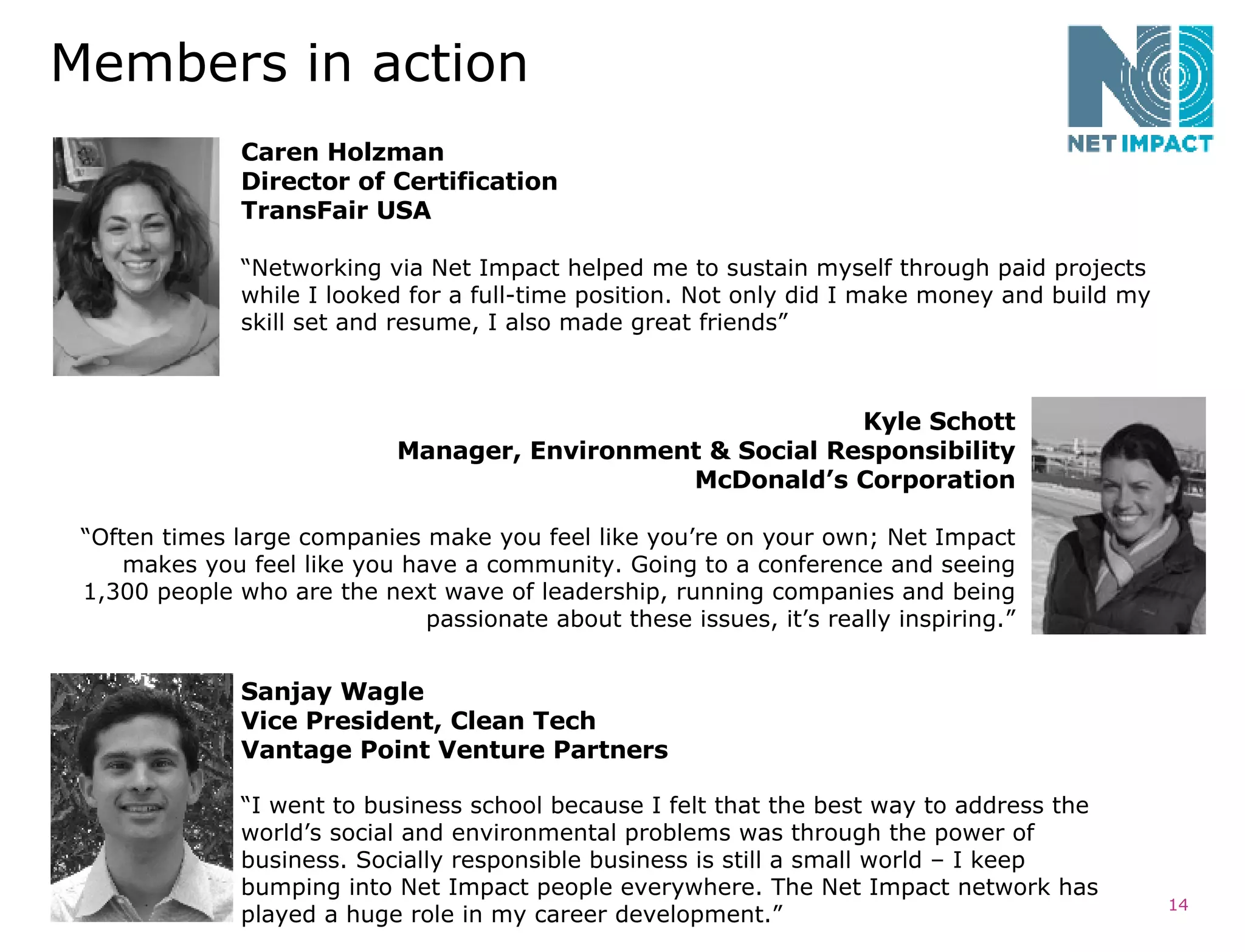 Members in action Caren Holzman Director of Certification TransFair USA “ Networking via Net Impact helped me to sustain myself through paid projects while I looked for a full-time position. Not only did I make money and build my skill set and resume, I also made great friends”  Sanjay Wagle Vice President, Clean Tech Vantage Point Venture Partners  “ I went to business school because I felt that the best way to address the world’s social and environmental problems was through the power of business. Socially responsible business is still a small world – I keep bumping into Net Impact people everywhere. The Net Impact network has played a huge role in my career development.” Kyle Schott Manager, Environment & Social Responsibility McDonald’s Corporation “ Often times large companies make you feel like you’re on your own; Net Impact makes you feel like you have a community. Going to a conference and seeing 1,300 people who are the next wave of leadership, running companies and being passionate about these issues, it’s really inspiring.” 