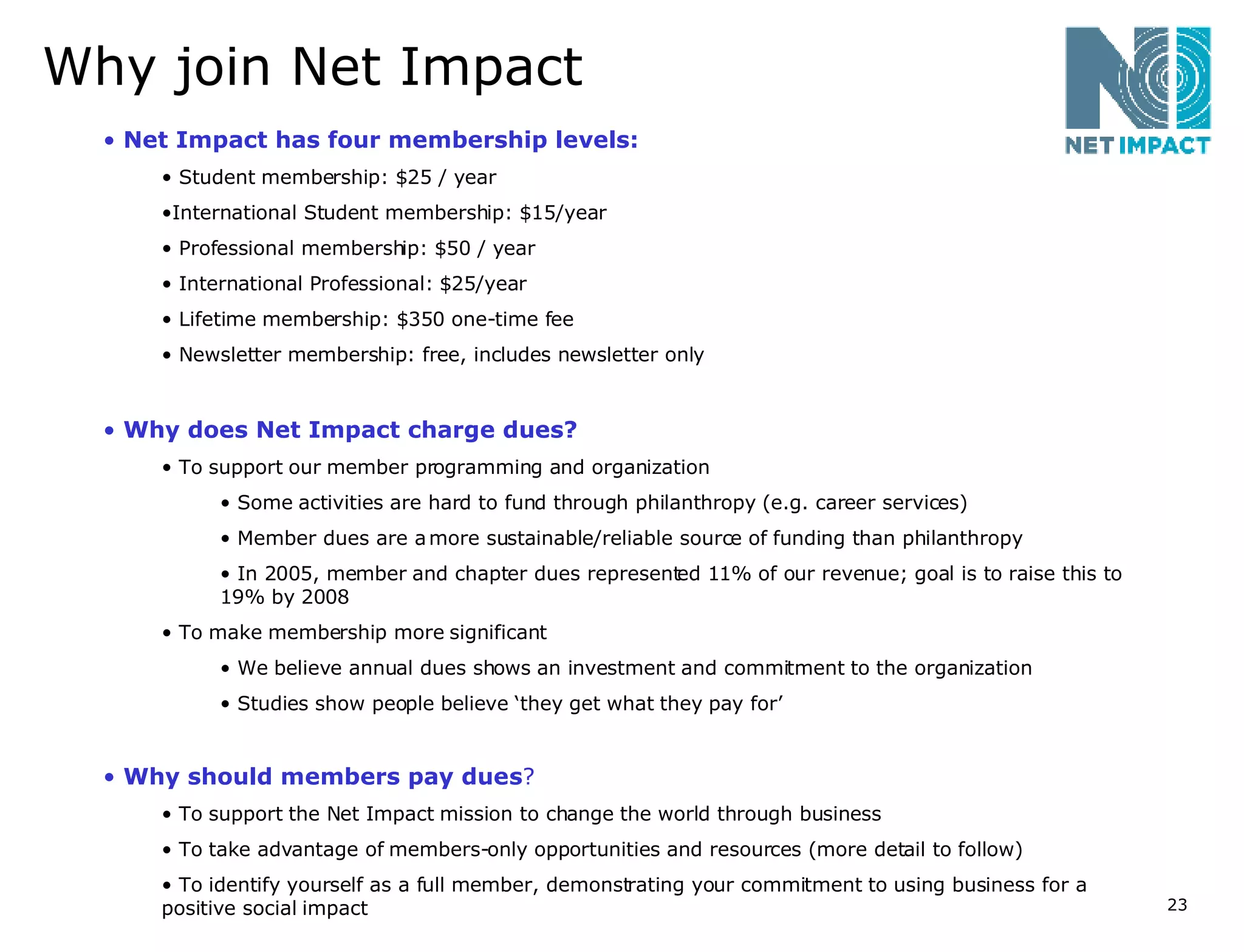 Why join Net Impact Net Impact has four membership levels: Student membership: $25 / year International Student membership: $15/year Professional membership: $50 / year International Professional: $25/year Lifetime membership: $350 one-time fee Newsletter membership: free, includes newsletter only Why does Net Impact charge dues? To support our member programming and organization Some activities are hard to fund through philanthropy (e.g. career services) Member dues are a more sustainable/reliable source of funding than philanthropy In 2005, member and chapter dues represented 11% of our revenue; goal is to raise this to 19% by 2008 To make membership more significant  We believe annual dues shows an investment and commitment to the organization Studies show people believe ‘they get what they pay for’ Why should members pay dues ?   To support the Net Impact mission to change the world through business To take advantage of members-only opportunities and resources (more detail to follow) To identify yourself as a full member, demonstrating your commitment to using business for a positive social impact 