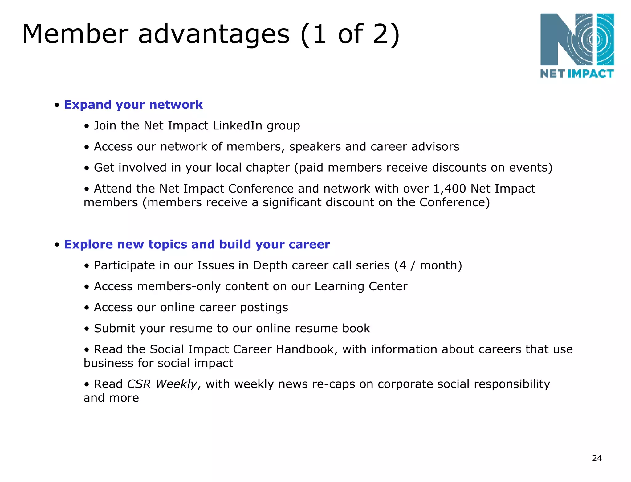 Member advantages (1 of 2) Expand your network Join the Net Impact LinkedIn group Access our network of members, speakers and career advisors Get involved in your local chapter (paid members receive discounts on events) Attend the Net Impact Conference and network with over 1,400 Net Impact members (members receive a significant discount on the Conference) Explore new topics and build your career Participate in our Issues in Depth career call series (4 / month) Access members-only content on our Learning Center  Access our online career postings Submit your resume to our online resume book Read the Social Impact Career Handbook, with information about careers that use business for social impact Read  CSR Weekly , with weekly news re-caps on corporate social responsibility and more 