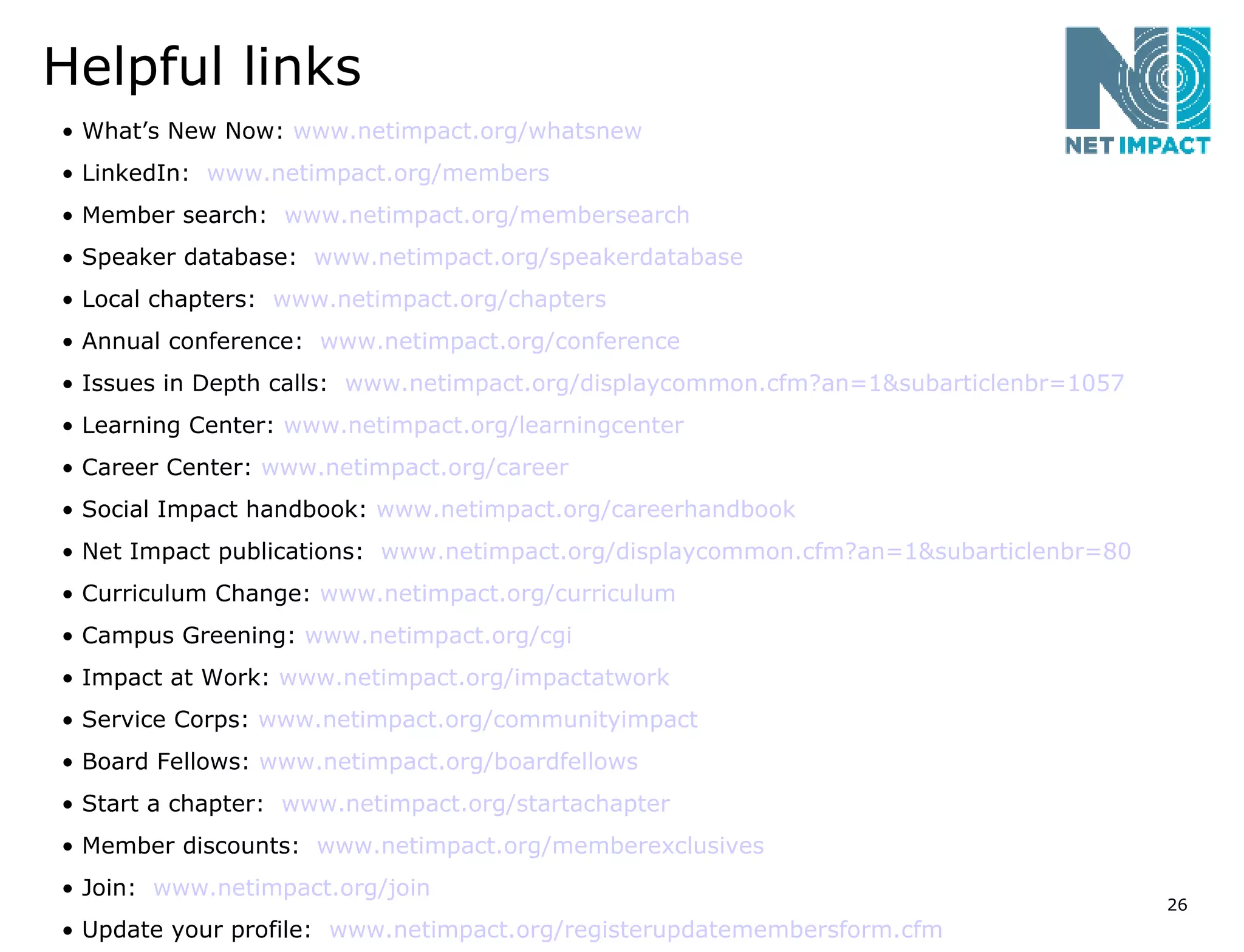 Helpful links What’s New Now:  www.netimpact.org/whatsnew   LinkedIn:  www.netimpact.org/members   Member search:  www.netimpact.org/membersearch   Speaker database:  www.netimpact.org/speakerdatabase   Local chapters:  www.netimpact.org/chapters   Annual conference:  www.netimpact.org/conference   Issues in Depth calls:  www.netimpact.org/displaycommon.cfm?an=1&subarticlenbr=1057   Learning Center:  www.netimpact.org/learningcenter Career Center:  www.netimpact.org/career   Social Impact handbook:  www.netimpact.org/careerhandbook   Net Impact publications:  www.netimpact.org/displaycommon.cfm?an=1&subarticlenbr=80   Curriculum Change:  www.netimpact.org/curriculum   Campus Greening:  www.netimpact.org/cgi   Impact at Work:  www.netimpact.org/impactatwork   Service Corps:  www.netimpact.org/communityimpact   Board Fellows:  www.netimpact.org/boardfellows   Start a chapter:  www.netimpact.org/startachapter   Member discounts:  www.netimpact.org/memberexclusives   Join:  www.netimpact.org/join   Update your profile:  www.netimpact.org/registerupdatemembersform.cfm   
