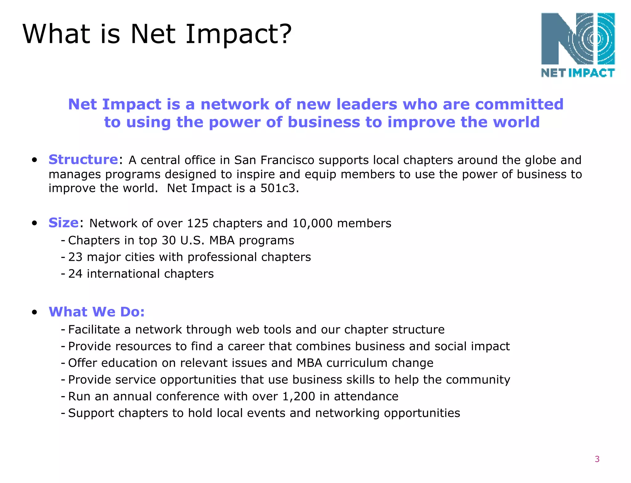 What is Net Impact? Structure :  A central office in San Francisco supports local chapters around the globe and manages programs designed to inspire and equip members to use the power of business to improve the world.  Net Impact is a 501c3.  Size :  Network of over 125 chapters and 10,000 members Chapters in top 30 U.S. MBA programs  23 major cities with professional chapters 24 international chapters What We Do: Facilitate a network through web tools and our chapter structure Provide resources to find a career that combines business and social impact Offer education on relevant issues and MBA curriculum change  Provide service opportunities that use business skills to help the community Run an annual conference with over 1,200 in attendance Support chapters to hold local events and networking opportunities Net Impact is a network of new leaders who are committed  to using the power of business to improve the world   
