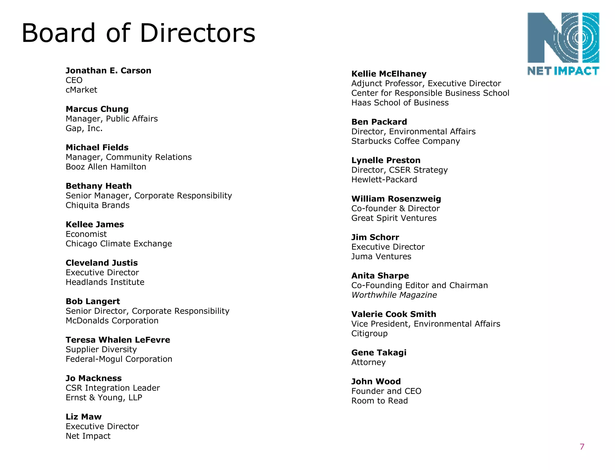 Board of Directors Jonathan E. Carson CEO cMarket Marcus Chung Manager, Public Affairs Gap, Inc. Michael Fields Manager, Community Relations Booz Allen Hamilton Bethany Heath Senior Manager, Corporate Responsibility Chiquita Brands Kellee James Economist Chicago Climate Exchange Cleveland Justis Executive Director Headlands Institute Bob Langert Senior Director, Corporate Responsibility McDonalds Corporation Teresa Whalen LeFevre Supplier Diversity Federal-Mogul Corporation Jo Mackness CSR Integration Leader Ernst & Young, LLP Liz Maw Executive Director Net Impact Kellie McElhaney Adjunct Professor, Executive Director Center for Responsible Business School Haas School of Business Ben Packard Director, Environmental Affairs Starbucks Coffee Company Lynelle Preston Director, CSER Strategy Hewlett-Packard William Rosenzweig Co-founder & Director Great Spirit Ventures Jim Schorr Executive Director Juma Ventures Anita Sharpe Co-Founding Editor and Chairman Worthwhile Magazine Valerie Cook Smith Vice President, Environmental Affairs Citigroup Gene Takagi Attorney John Wood Founder and CEO Room to Read 