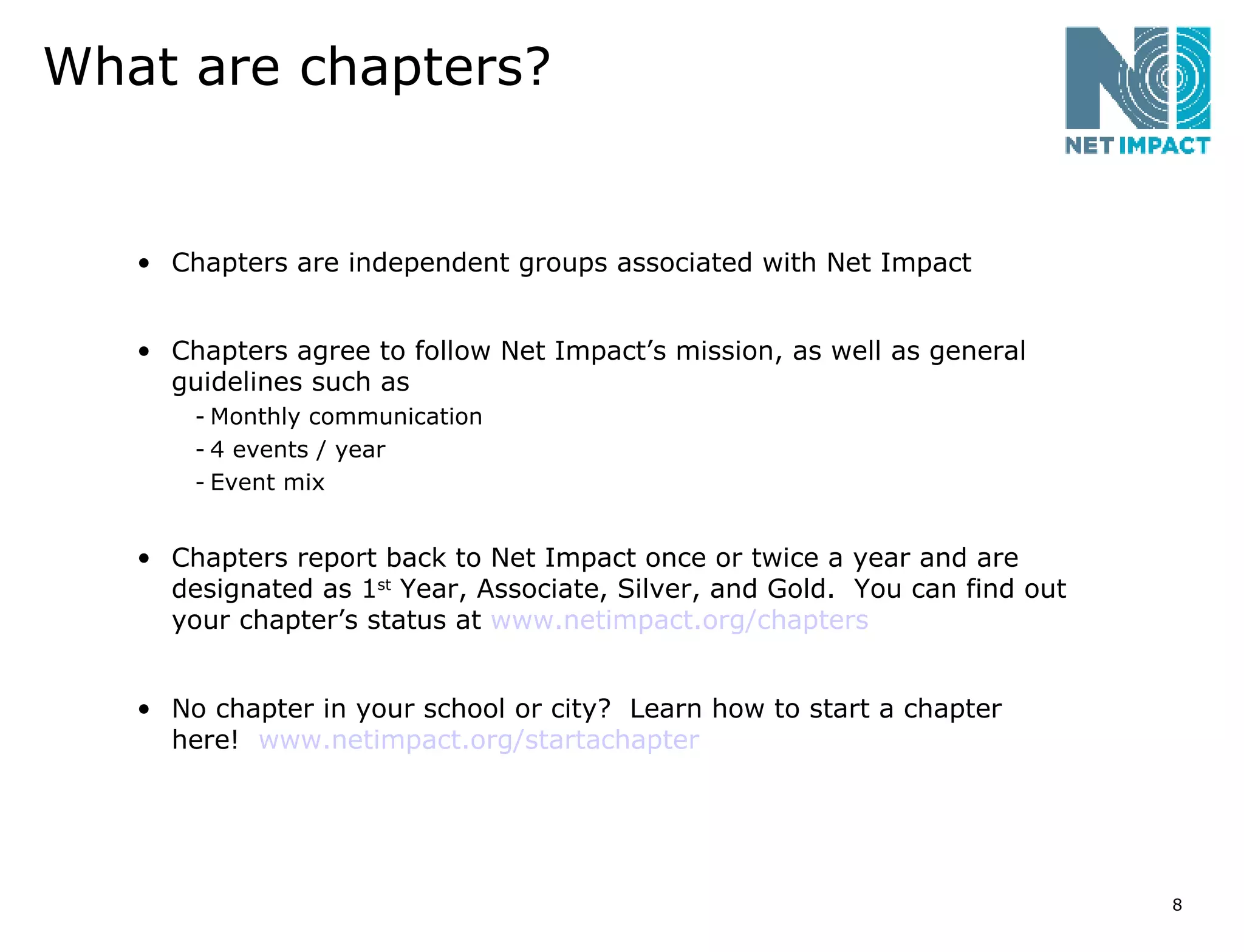 What are chapters? Chapters are independent groups associated with Net Impact Chapters agree to follow Net Impact’s mission, as well as general guidelines such as Monthly communication 4 events / year Event mix Chapters report back to Net Impact once or twice a year and are designated as 1 st  Year, Associate, Silver, and Gold.  You can find out your chapter’s status at  www.netimpact.org/chapters No chapter in your school or city?  Learn how to start a chapter here!  www.netimpact.org/startachapter   