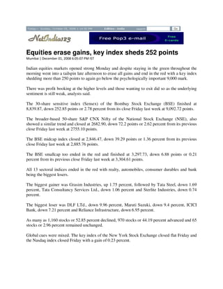Equities erase gains, key index sheds 252 points
Mumbai | December 01, 2008 6:05:07 PM IST

Indian equities markets opened strong Monday and despite staying in the green throughout the
morning went into a tailspin late afternoon to erase all gains and end in the red with a key index
shedding more than 250 points to again go below the psychologically important 9,000 mark.

There was profit booking at the higher levels and those wanting to exit did so as the underlying
sentiment is still weak, analysts said.

The 30-share sensitive index (Sensex) of the Bombay Stock Exchange (BSE) finished at
8,839.87, down 252.85 points or 2.78 percent from its close Friday last week at 9,092.72 points.

The broader-based 50-share S&P CNX Nifty of the National Stock Exchange (NSE), also
showed a similar trend and closed at 2682.90, down 72.2 points or 2.62 percent from its previous
close Friday last week at 2755.10 points.

The BSE midcap index closed at 2,846.47, down 39.29 points or 1.36 percent from its previous
close Friday last week at 2,885.76 points.

The BSE smallcap too ended in the red and finished at 3,297.73, down 6.88 points or 0.21
percent from its previous close Friday last week at 3,304.61 points.

All 13 sectoral indices ended in the red with realty, automobiles, consumer durables and bank
being the biggest losers.

The biggest gainer was Grasim Industries, up 1.75 percent, followed by Tata Steel, down 1.69
percent, Tata Consultancy Services Ltd., down 1.06 percent and Sterlite Industries, down 0.74
percent.

The biggest loser was DLF LTd., down 9.96 percent, Maruti Suzuki, down 9.4 percent, ICICI
Bank, down 7.21 percent and Reliance Infrastructure, down 6.95 percent.

As many as 1,160 stocks or 52.85 percent declined, 970 stocks or 44.19 percent advanced and 65
stocks or 2.96 percent remained unchanged.

Global cues were mixed. The key index of the New York Stock Exchange closed flat Friday and
the Nasdaq index closed Friday with a gain of 0.23 percent.
 