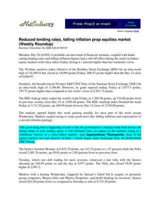 Reduced lending rates, falling inflation prop equities market
(Weekly Roundup)
Mumbai | December 20, 2008 4:05:07 PM IST

Mumbai, Dec 20 (IANS) A probable second round of financial stimulus, coupled with banks
cutting lending rates and falling inflation figures had a rub-off effect during the week on Indian
equity markets with a key index Friday closing 4.1 percent higher than last weekend’s close.

The 30-share sensitive index (Sensex) of the Bombay Stock Exchange (BSE) hit an intra-week
high of 10,188.54 but closed at 10,099 points Friday, 408.93 points higher than the Dec 12 close
of 9,690.07.

Similarly, the broader-based 50-share S&P CNX Nifty of the National Stock Exchange (NSE) hit
an intra-week high of 3,106.80. However, its gains tapered ending Friday at 3,077.5 points,
155.75 points higher than compared to last week’s close of 2,921.75 points.

The BSE midcap index ended the weekly trade Friday at 3,204.56 points, up 154.08 points from
its previous weekly close Dec 12 at 3,050.48 points. The BSE smallcap index finished the week
Friday at 3,711.95 points, up 180.99 points from its Dec 12 close of 3,530.96 points.

The markets opened higher this week gaining steadily for most part of the week except
Wednesday. Markets surged owing to some good news like falling inflation and expectations of
a second stimulus package.

‘One good thing that is happening of late is that the government is making some bold moves and
asking banks to start lending again. It will definitely have an impact on the markets acting as a
confidence booster in a crisis-ridden market,’ said Jagannadham Thunuguntla, head of the
capital markets arm and director of India’s fourth largest share brokerage firm, the Delhi-based
SMC Group.

The Sensex finished Monday at 9,832.39 points, up 142.32 points or 1.47 percent while the Nifty
closed 2,981.20 points, up 59.85 points or 2.05 percent from its previous close.

Tuesday, which saw dull trading for most sessions, witnessed a late rally with the Sensex
shooting up 144.59 points to end the day at 9,977 points. The Nifty also closed 59.85 points
higher at 2,981.2.

Markets took a beating Wednesday, triggered by Satyam’s failed bid to acquire its promoter
group companies, Maytas Infra and Maytas Properties, and profit booking by investors. Sensex
closed 261.69 points lower as compared to Tuesday to rule at 9,715.29 points.
 