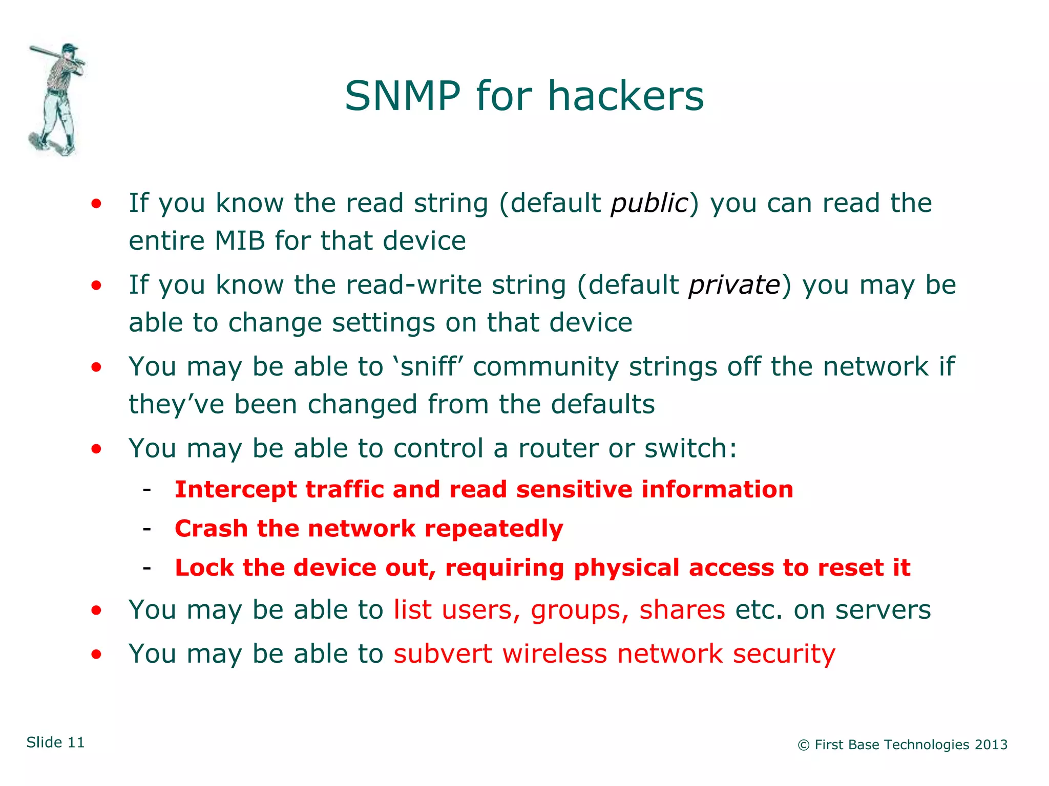 SNMP for hackers

           • If you know the read string (default public) you can read the
             entire MIB for that device
           • If you know the read-write string (default private) you may be
             able to change settings on that device
           • You may be able to „sniff‟ community strings off the network if
             they‟ve been changed from the defaults
           • You may be able to control a router or switch:
              - Intercept traffic and read sensitive information
              - Crash the network repeatedly
              - Lock the device out, requiring physical access to reset it
           • You may be able to list users, groups, shares etc. on servers
           • You may be able to subvert wireless network security


Slide 11                                                           © First Base Technologies 2013
 