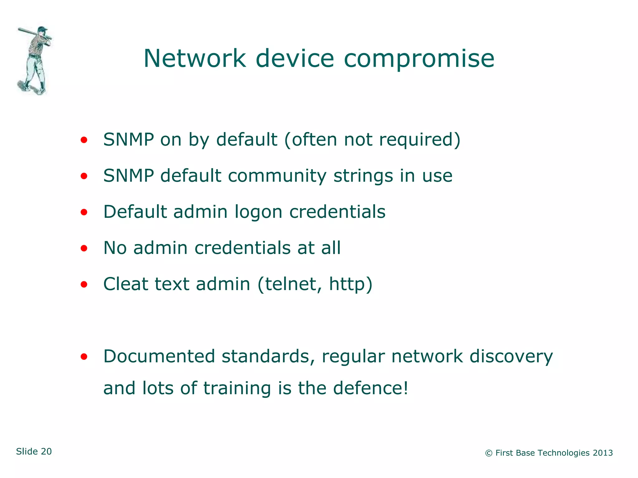 Network device compromise


           • SNMP on by default (often not required)

           • SNMP default community strings in use

           • Default admin logon credentials

           • No admin credentials at all

           • Cleat text admin (telnet, http)



           • Documented standards, regular network discovery
             and lots of training is the defence!


Slide 20                                               © First Base Technologies 2013
 
