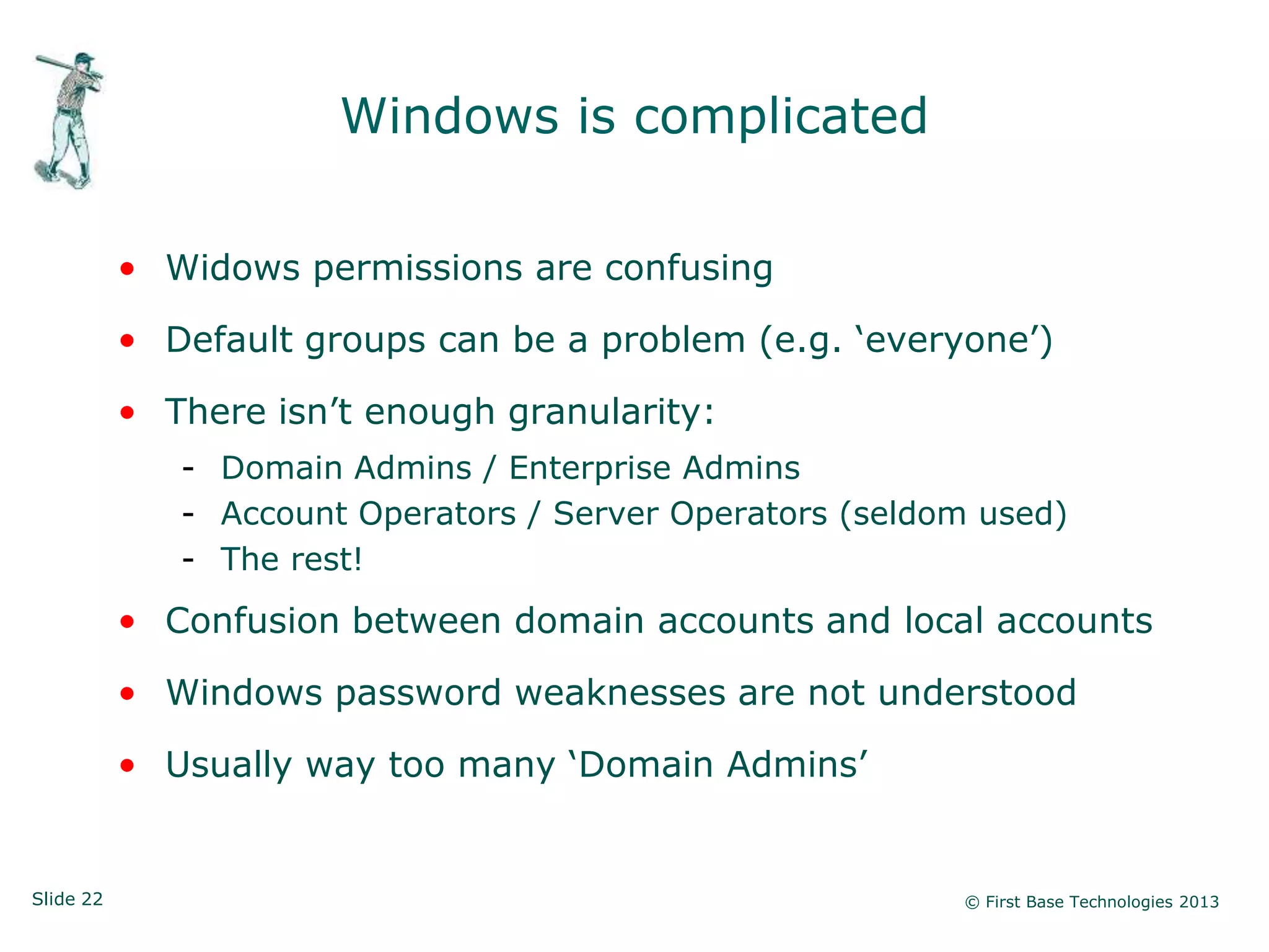 Windows is complicated

           • Widows permissions are confusing

           • Default groups can be a problem (e.g. „everyone‟)

           • There isn‟t enough granularity:
              - Domain Admins / Enterprise Admins
              - Account Operators / Server Operators (seldom used)
              - The rest!
           • Confusion between domain accounts and local accounts

           • Windows password weaknesses are not understood

           • Usually way too many „Domain Admins‟


Slide 22                                                   © First Base Technologies 2013
 