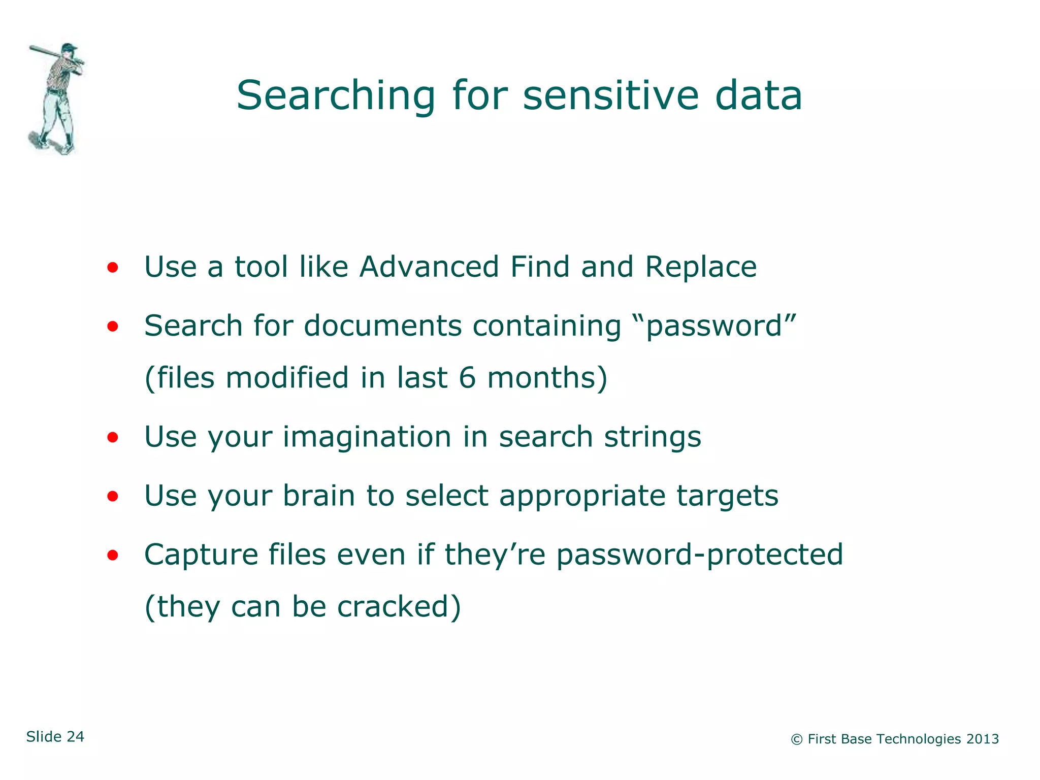 Searching for sensitive data



           • Use a tool like Advanced Find and Replace

           • Search for documents containing “password”
             (files modified in last 6 months)

           • Use your imagination in search strings

           • Use your brain to select appropriate targets

           • Capture files even if they‟re password-protected
             (they can be cracked)



Slide 24                                                    © First Base Technologies 2013
 