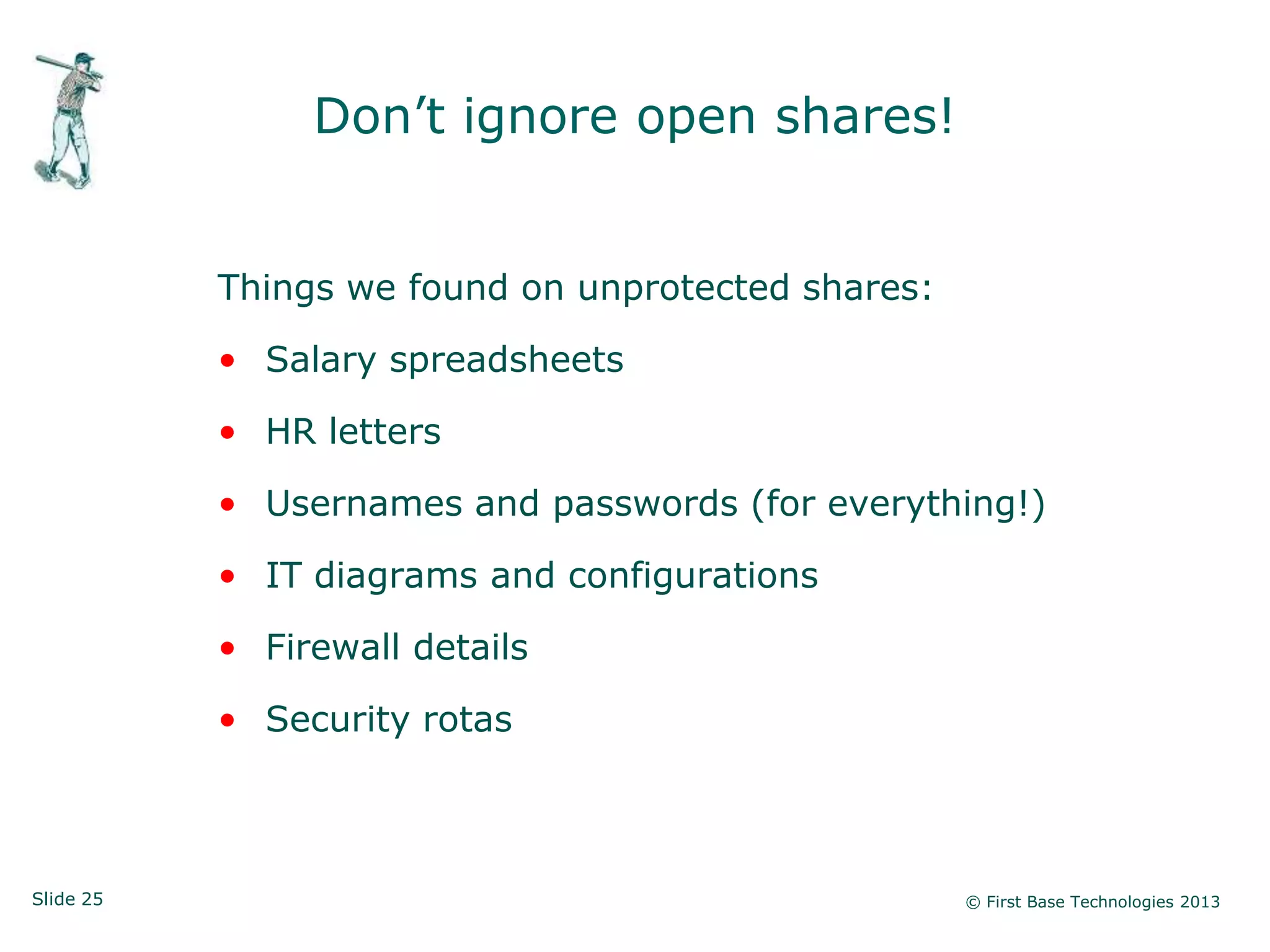 Don‟t ignore open shares!


           Things we found on unprotected shares:

           • Salary spreadsheets

           • HR letters

           • Usernames and passwords (for everything!)

           • IT diagrams and configurations

           • Firewall details

           • Security rotas



Slide 25                                            © First Base Technologies 2013
 