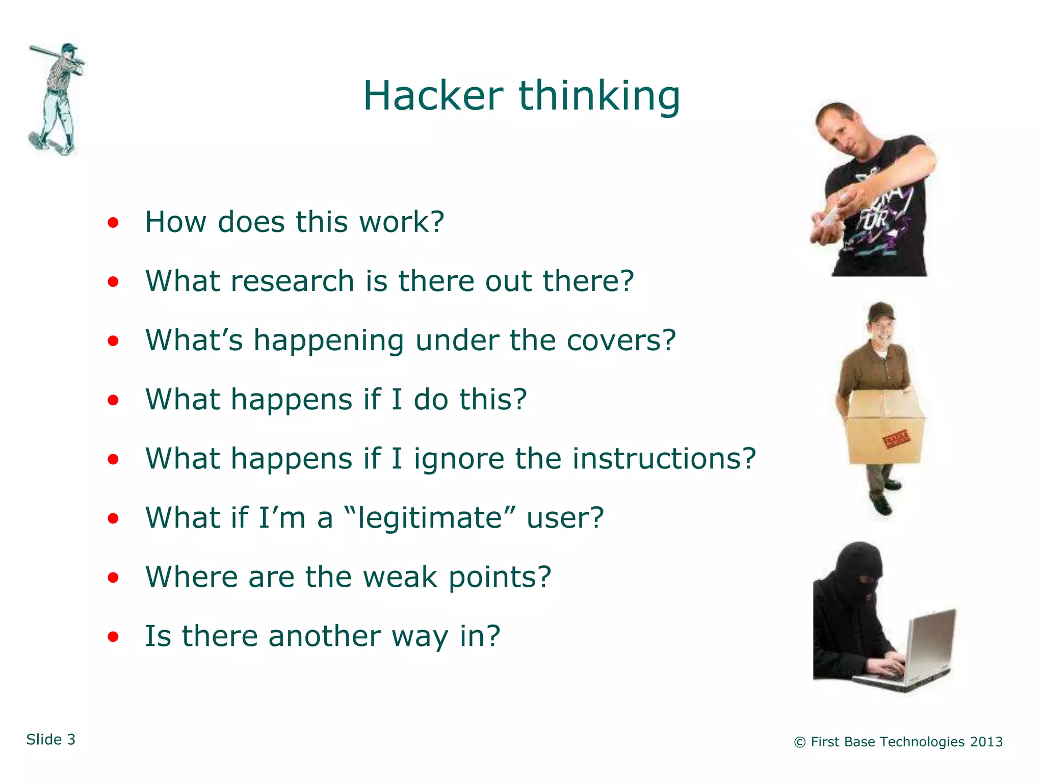 Hacker thinking


          • How does this work?

          • What research is there out there?

          • What‟s happening under the covers?

          • What happens if I do this?

          • What happens if I ignore the instructions?

          • What if I‟m a “legitimate” user?

          • Where are the weak points?

          • Is there another way in?


Slide 3                                                  © First Base Technologies 2013
 