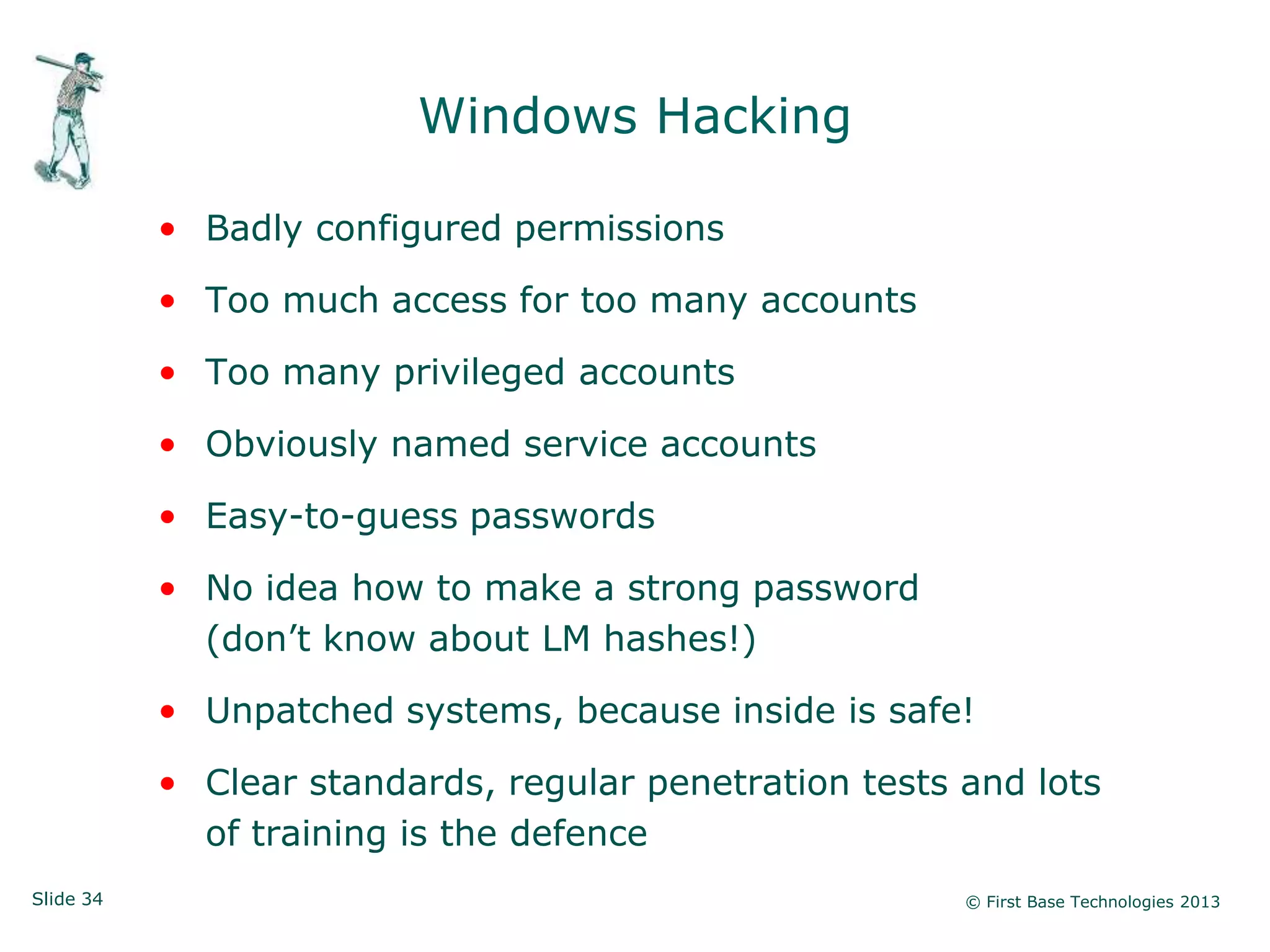 Windows Hacking

           • Badly configured permissions

           • Too much access for too many accounts

           • Too many privileged accounts

           • Obviously named service accounts

           • Easy-to-guess passwords

           • No idea how to make a strong password
             (don‟t know about LM hashes!)

           • Unpatched systems, because inside is safe!

           • Clear standards, regular penetration tests and lots
             of training is the defence
Slide 34                                                © First Base Technologies 2013
 