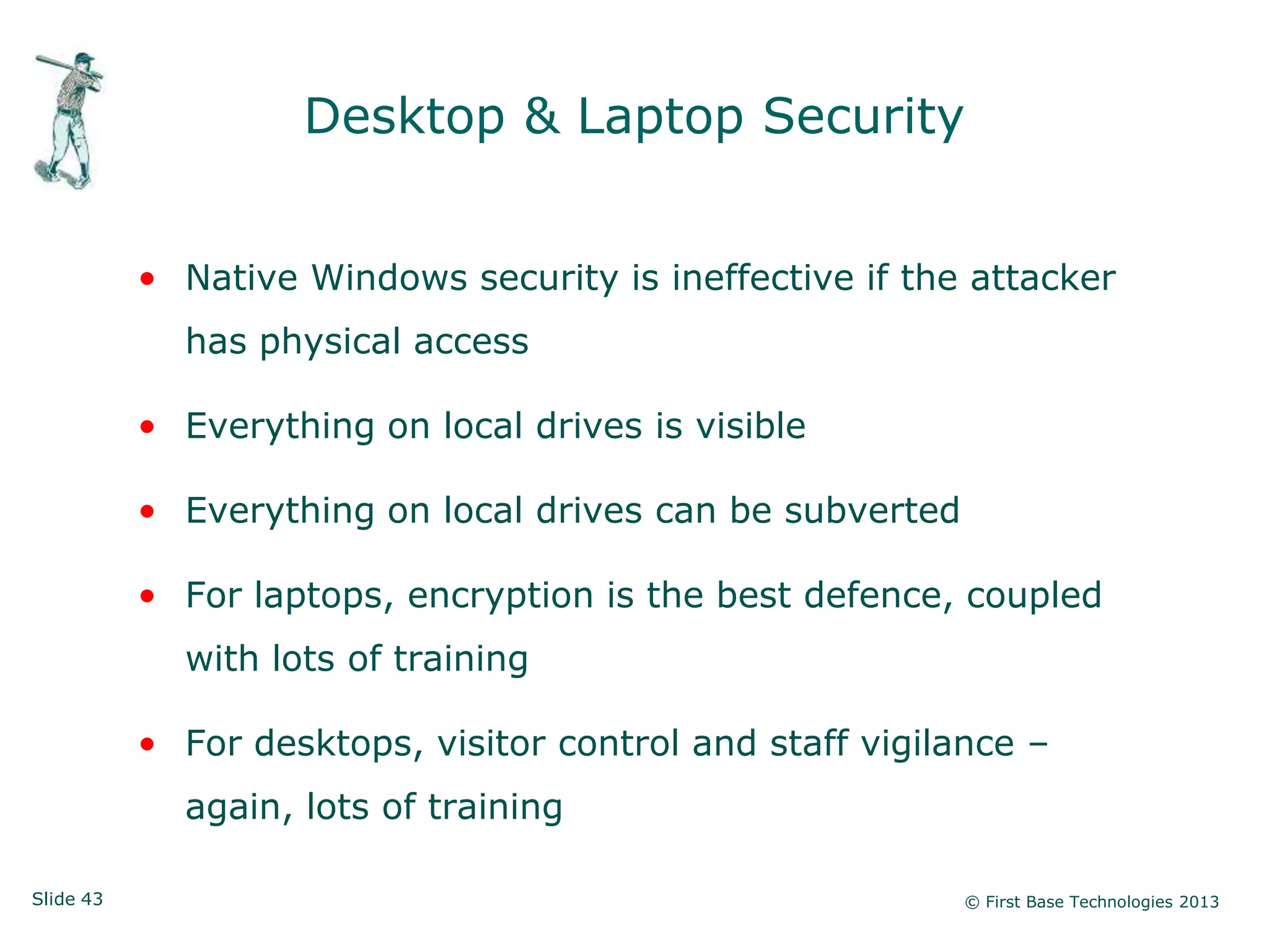 Desktop & Laptop Security


           • Native Windows security is ineffective if the attacker
             has physical access

           • Everything on local drives is visible

           • Everything on local drives can be subverted

           • For laptops, encryption is the best defence, coupled
             with lots of training

           • For desktops, visitor control and staff vigilance –
             again, lots of training

Slide 43                                                   © First Base Technologies 2013
 