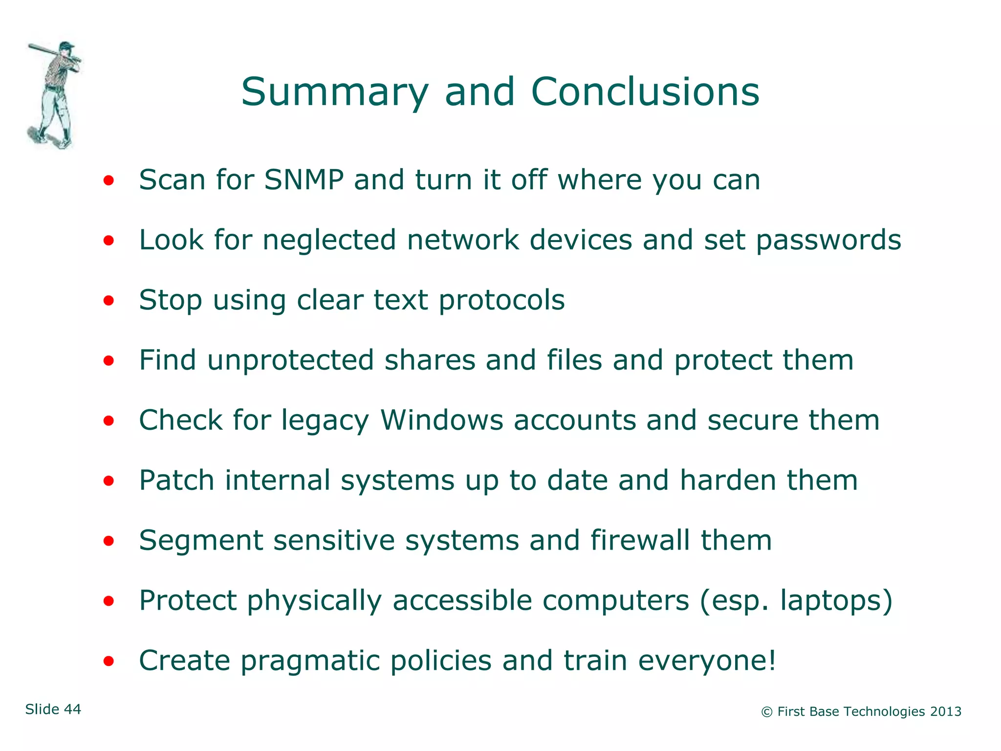 Summary and Conclusions

           • Scan for SNMP and turn it off where you can

           • Look for neglected network devices and set passwords

           • Stop using clear text protocols

           • Find unprotected shares and files and protect them

           • Check for legacy Windows accounts and secure them

           • Patch internal systems up to date and harden them

           • Segment sensitive systems and firewall them

           • Protect physically accessible computers (esp. laptops)

           • Create pragmatic policies and train everyone!
Slide 44                                                 © First Base Technologies 2013
 