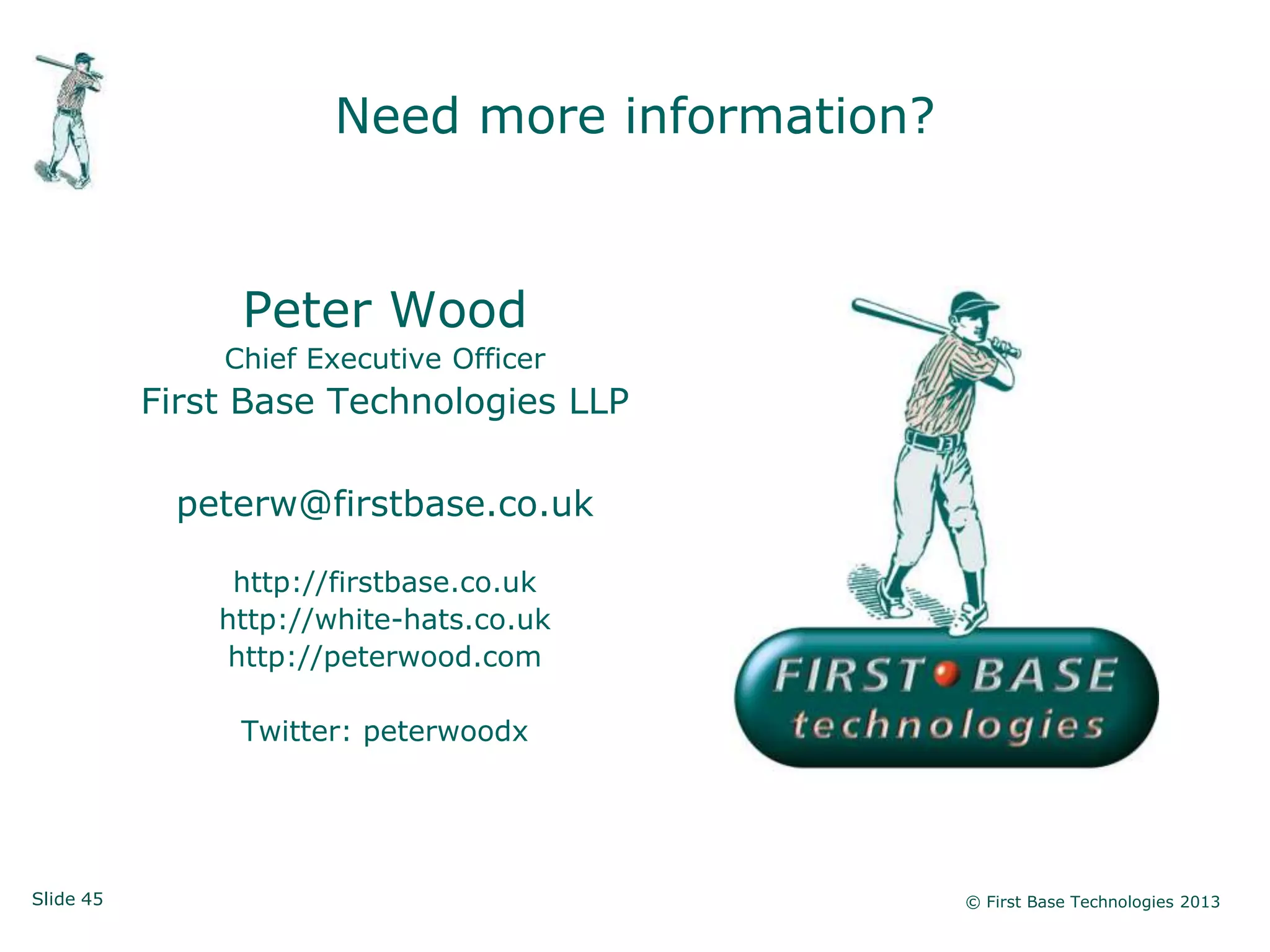 Need more information?


                Peter Wood
               Chief Executive Officer
           First Base Technologies LLP

            peterw@firstbase.co.uk

                http://firstbase.co.uk
               http://white-hats.co.uk
               http://peterwood.com

                Twitter: peterwoodx




Slide 45                                        © First Base Technologies 2013
 