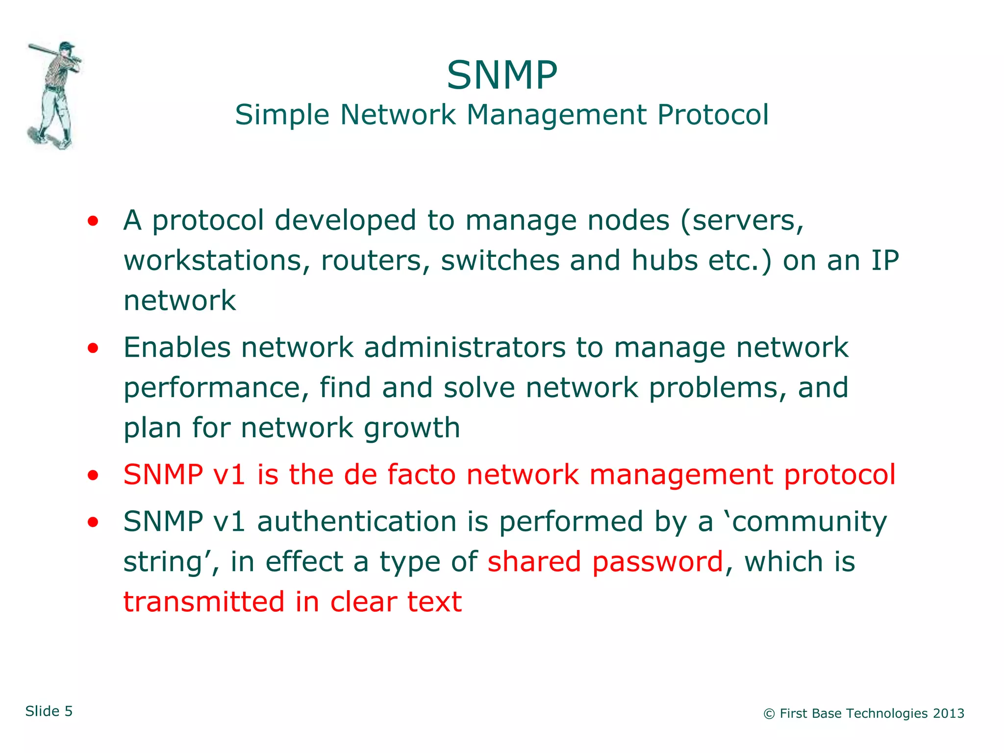 SNMP
                    Simple Network Management Protocol


          • A protocol developed to manage nodes (servers,
            workstations, routers, switches and hubs etc.) on an IP
            network
          • Enables network administrators to manage network
            performance, find and solve network problems, and
            plan for network growth
          • SNMP v1 is the de facto network management protocol
          • SNMP v1 authentication is performed by a „community
            string‟, in effect a type of shared password, which is
            transmitted in clear text


Slide 5                                                  © First Base Technologies 2013
 