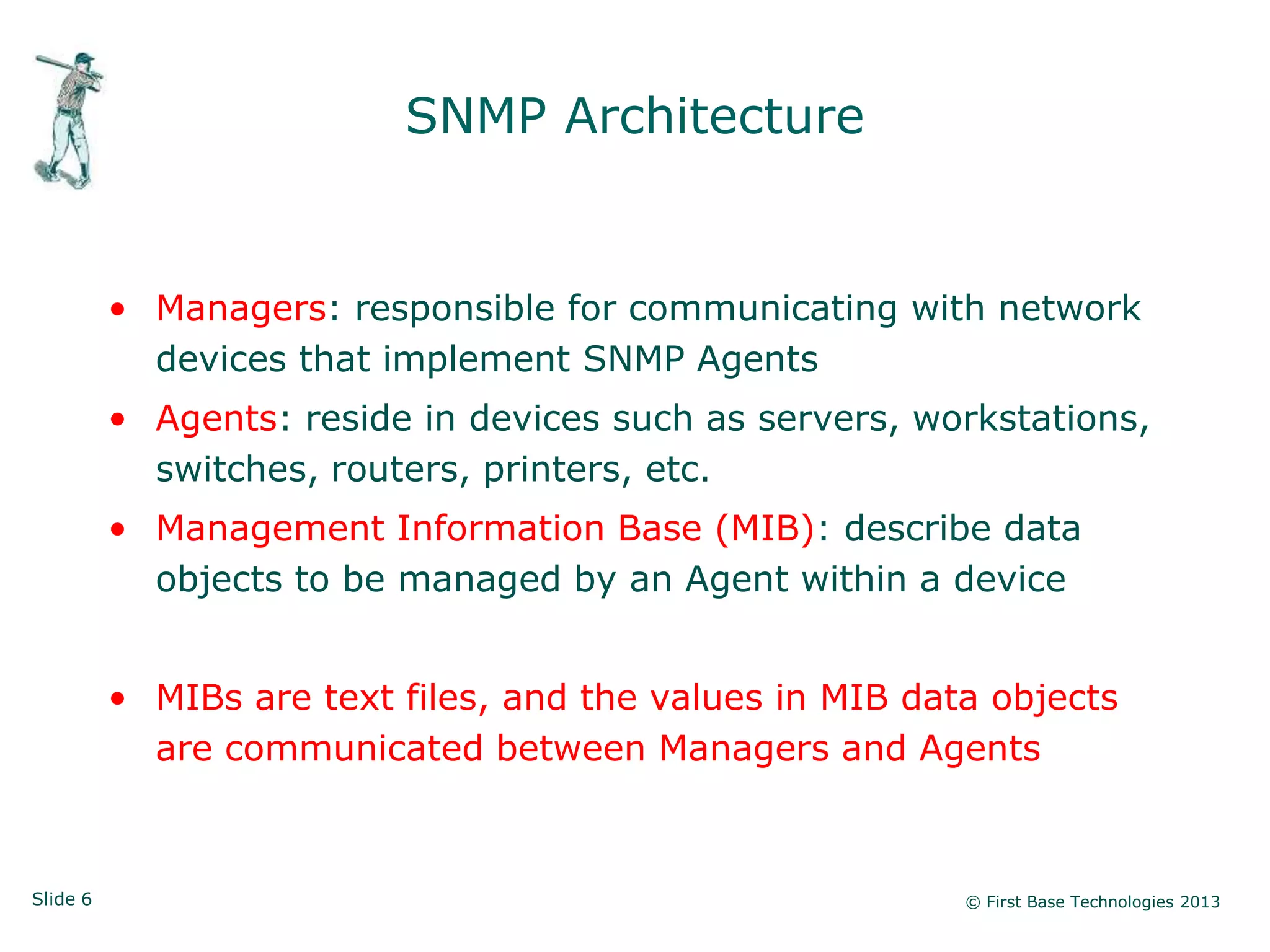 SNMP Architecture


          • Managers: responsible for communicating with network
            devices that implement SNMP Agents
          • Agents: reside in devices such as servers, workstations,
            switches, routers, printers, etc.
          • Management Information Base (MIB): describe data
            objects to be managed by an Agent within a device


          • MIBs are text files, and the values in MIB data objects
            are communicated between Managers and Agents



Slide 6                                                   © First Base Technologies 2013
 