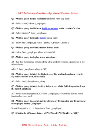 .NET Interview Questions by Vineet Kumar Saini

Q1 - Write a query to find the total number of rows in a table

A1 - Select count(*) from t_employee;

Q2 - Write a query to eliminate duplicate records in the results of a table

A2 - Select distinct * from t_employee;

Q3 - Write a query to insert a record into a table

A3 - Insert into t_employee values ('empid35','Barack','Obama');

Q4 - Write a query to delete a record from a table

A4 - delete from t_employee where id='empid35';

Q5 - Write a query to display a row using index

A5 - For this, the indexed column of the table needs to be set as a parameter in the
where clause

select * from t_employee where id='43';

Q6 - Write a query to fetch the highest record in a table, based on a record,
say salary field in the t_salary table

A6 - Select max(salary) from t_salary;

Q7 - Write a query to fetch the first 3 characters of the field designation from
the table t_employee

A7 - Select substr(designation,1,3) from t_employee; -- Note here that the substr
function has been used.

Q8 - Write a query to concatenate two fields, say Designation and Department
belonging to a table t_employee

Select Designation + ‘ ‘ + Department from t_employee;

Q9 -What is the difference between UNION and UNION ALL in SQL?




            MCN Solutions Pvt. Ltd. Noida
 