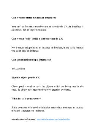 Can we have static methods in interface?
You can't define static members on an interface in C#. An interface is
a contract, not an implementation.
Can we use "this" inside a static method in C#?
No. Because this points to an instance of the class, in the static method
you don't have an instance.
Can you inherit multiple interfaces?
Yes..you can
Explain object pool in C#?
Object pool is used to track the objects which are being used in the
code. So object pool reduces the object creation overhead.
What is static constructor?
Static constructor is used to initialize static data members as soon as
the class is referenced first time.
More Questions and Answers: http://net-informations.com/faq/default.htm
 