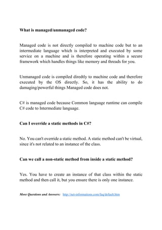 What is managed/unmanaged code?
Managed code is not directly compiled to machine code but to an
intermediate language which is interpreted and executed by some
service on a machine and is therefore operating within a secure
framework which handles things like memory and threads for you.
Unmanaged code is compiled diredtly to machine code and therefore
executed by the OS directly. So, it has the ability to do
damaging/powerful things Managed code does not.
C# is managed code because Common language runtime can compile
C# code to Intermediate language.
Can I override a static methods in C#?
No. You can't override a static method. A static method can't be virtual,
since it's not related to an instance of the class.
Can we call a non-static method from inside a static method?
Yes. You have to create an instance of that class within the static
method and then call it, but you ensure there is only one instance.
More Questions and Answers: http://net-informations.com/faq/default.htm
 