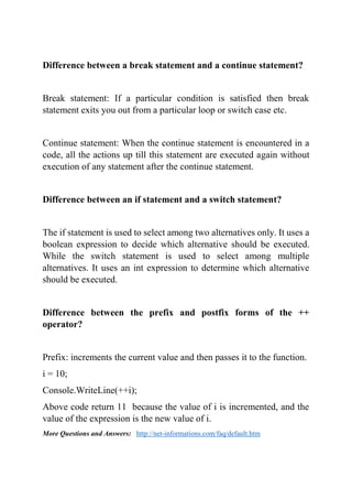 Difference between a break statement and a continue statement?
Break statement: If a particular condition is satisfied then break
statement exits you out from a particular loop or switch case etc.
Continue statement: When the continue statement is encountered in a
code, all the actions up till this statement are executed again without
execution of any statement after the continue statement.
Difference between an if statement and a switch statement?
The if statement is used to select among two alternatives only. It uses a
boolean expression to decide which alternative should be executed.
While the switch statement is used to select among multiple
alternatives. It uses an int expression to determine which alternative
should be executed.
Difference between the prefix and postfix forms of the ++
operator?
Prefix: increments the current value and then passes it to the function.
i = 10;
Console.WriteLine(++i);
Above code return 11 because the value of i is incremented, and the
value of the expression is the new value of i.
More Questions and Answers: http://net-informations.com/faq/default.htm
 