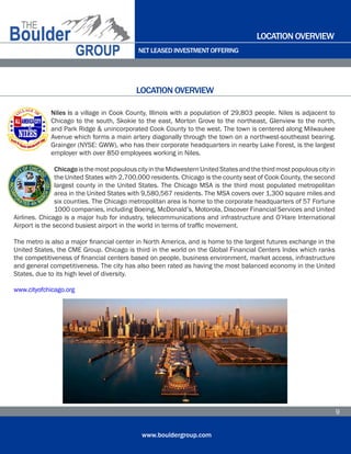 NET LEASED INVESTMENT OFFERING
www.bouldergroup.com
9
Niles is a village in Cook County, Illinois with a population of 29,803 people. Niles is adjacent to
Chicago to the south, Skokie to the east, Morton Grove to the northeast, Glenview to the north,
and Park Ridge & unincorporated Cook County to the west. The town is centered along Milwaukee
Avenue which forms a main artery diagonally through the town on a northwest-southeast bearing.
Grainger (NYSE: GWW), who has their corporate headquarters in nearby Lake Forest, is the largest
employer with over 850 employees working in Niles.
ChicagoisthemostpopulouscityintheMidwesternUnitedStatesandthethirdmostpopulouscityin
the United States with 2,700,000 residents. Chicago is the county seat of Cook County, the second
largest county in the United States. The Chicago MSA is the third most populated metropolitan
area in the United States with 9,580,567 residents. The MSA covers over 1,300 square miles and
six counties. The Chicago metropolitan area is home to the corporate headquarters of 57 Fortune
1000 companies, including Boeing, McDonald’s, Motorola, Discover Financial Services and United
Airlines. Chicago is a major hub for industry, telecommunications and infrastructure and O’Hare International
Airport is the second busiest airport in the world in terms of traffic movement.
The metro is also a major financial center in North America, and is home to the largest futures exchange in the
United States, the CME Group. Chicago is third in the world on the Global Financial Centers Index which ranks
the competitiveness of financial centers based on people, business environment, market access, infrastructure
and general competitiveness. The city has also been rated as having the most balanced economy in the United
States, due to its high level of diversity.
www.cityofchicago.org
LOCATION OVERVIEW
LOCATION OVERVIEW
 