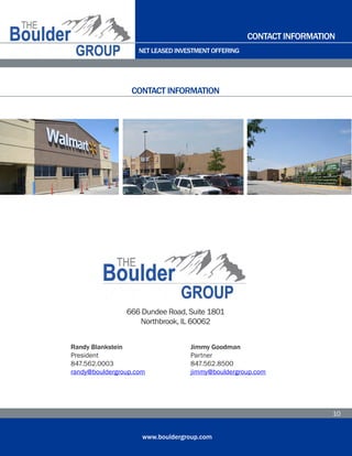 NET LEASED INVESTMENT OFFERING
www.bouldergroup.com
10
CONTACT INFORMATION
CONTACT INFORMATION
666 Dundee Road, Suite 1801
Northbrook, IL 60062
Randy Blankstein
President
847.562.0003
randy@bouldergroup.com
Jimmy Goodman
Partner
847.562.8500
jimmy@bouldergroup.com
 