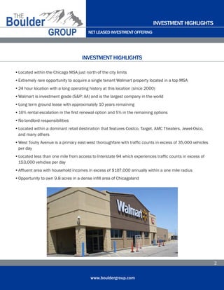 NET LEASED INVESTMENT OFFERING
www.bouldergroup.com
2
•	Located within the Chicago MSA just north of the city limits
•	Extremely rare opportunity to acquire a single tenant Walmart property located in a top MSA
•	24 hour location with a long operating history at this location (since 2000)
•	Walmart is investment grade (S&P: AA) and is the largest company in the world
•	Long term ground lease with approximately 10 years remaining
•	10% rental escalation in the first renewal option and 5% in the remaining options
•	No landlord responsibilities
•	Located within a dominant retail destination that features Costco, Target, AMC Theaters, Jewel-Osco, 	
	 and many others
•	West Touhy Avenue is a primary east-west thoroughfare with traffic counts in excess of 35,000 vehicles 	
	 per day
•	Located less than one mile from access to Interstate 94 which experiences traffic counts in excess of 	
	 153,000 vehicles per day
•	Affluent area with household incomes in excess of $107,000 annually within a one mile radius
•	Opportunity to own 9.8 acres in a dense infill area of Chicagoland
INVESTMENT HIGHLIGHTS
INVESTMENT HIGHLIGHTS
 