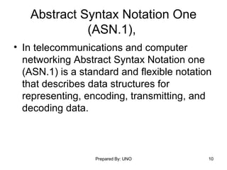 Abstract Syntax Notation One (ASN.1),  In telecommunications and computer networking Abstract Syntax Notation one (ASN.1) is a standard and flexible notation that describes data structures for representing, encoding, transmitting, and decoding data.  