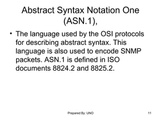Abstract Syntax Notation One (ASN.1), The language used by the OSI protocols for describing abstract syntax. This language is also used to encode SNMP packets. ASN.1 is defined in ISO documents 8824.2 and 8825.2.  