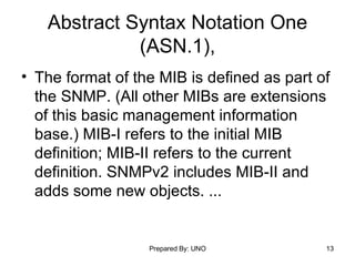 Abstract Syntax Notation One (ASN.1), The format of the MIB is defined as part of the SNMP. (All other MIBs are extensions of this basic management information base.) MIB-I refers to the initial MIB definition; MIB-II refers to the current definition. SNMPv2 includes MIB-II and adds some new objects. ... 
